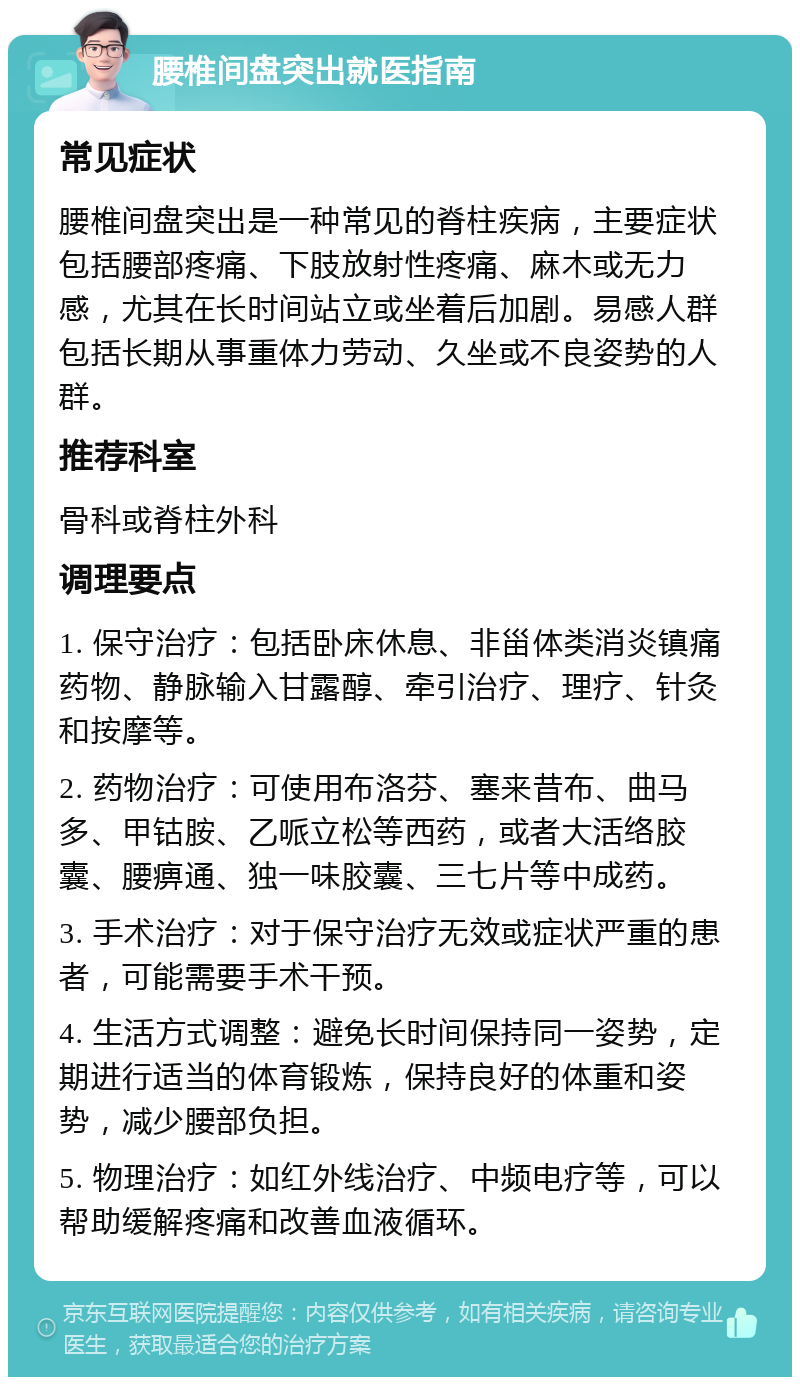 腰椎间盘突出就医指南 常见症状 腰椎间盘突出是一种常见的脊柱疾病，主要症状包括腰部疼痛、下肢放射性疼痛、麻木或无力感，尤其在长时间站立或坐着后加剧。易感人群包括长期从事重体力劳动、久坐或不良姿势的人群。 推荐科室 骨科或脊柱外科 调理要点 1. 保守治疗：包括卧床休息、非甾体类消炎镇痛药物、静脉输入甘露醇、牵引治疗、理疗、针灸和按摩等。 2. 药物治疗：可使用布洛芬、塞来昔布、曲马多、甲钴胺、乙哌立松等西药，或者大活络胶囊、腰痹通、独一味胶囊、三七片等中成药。 3. 手术治疗：对于保守治疗无效或症状严重的患者，可能需要手术干预。 4. 生活方式调整：避免长时间保持同一姿势，定期进行适当的体育锻炼，保持良好的体重和姿势，减少腰部负担。 5. 物理治疗：如红外线治疗、中频电疗等，可以帮助缓解疼痛和改善血液循环。