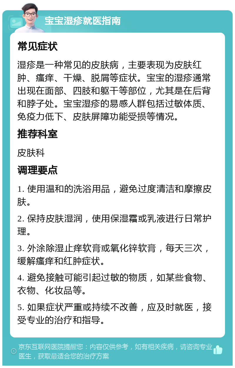 宝宝湿疹就医指南 常见症状 湿疹是一种常见的皮肤病，主要表现为皮肤红肿、瘙痒、干燥、脱屑等症状。宝宝的湿疹通常出现在面部、四肢和躯干等部位，尤其是在后背和脖子处。宝宝湿疹的易感人群包括过敏体质、免疫力低下、皮肤屏障功能受损等情况。 推荐科室 皮肤科 调理要点 1. 使用温和的洗浴用品，避免过度清洁和摩擦皮肤。 2. 保持皮肤湿润，使用保湿霜或乳液进行日常护理。 3. 外涂除湿止痒软膏或氧化锌软膏，每天三次，缓解瘙痒和红肿症状。 4. 避免接触可能引起过敏的物质，如某些食物、衣物、化妆品等。 5. 如果症状严重或持续不改善，应及时就医，接受专业的治疗和指导。