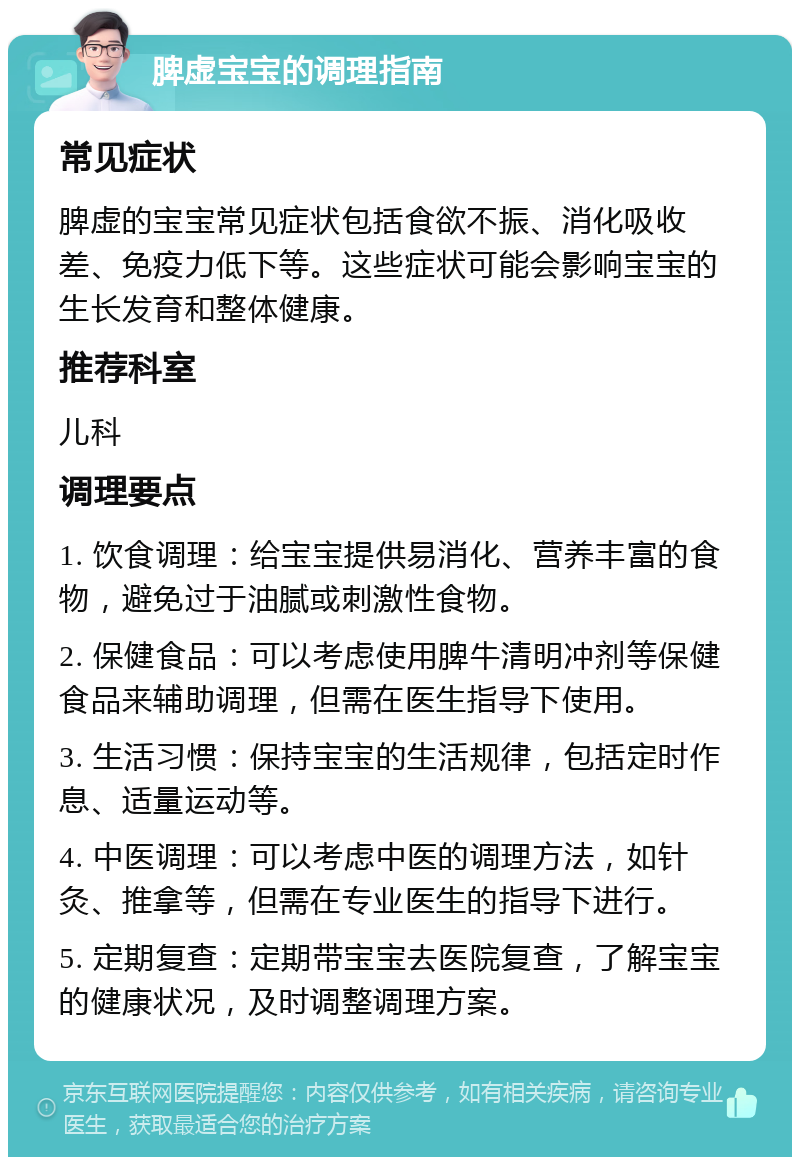 脾虚宝宝的调理指南 常见症状 脾虚的宝宝常见症状包括食欲不振、消化吸收差、免疫力低下等。这些症状可能会影响宝宝的生长发育和整体健康。 推荐科室 儿科 调理要点 1. 饮食调理：给宝宝提供易消化、营养丰富的食物，避免过于油腻或刺激性食物。 2. 保健食品：可以考虑使用脾牛清明冲剂等保健食品来辅助调理，但需在医生指导下使用。 3. 生活习惯：保持宝宝的生活规律，包括定时作息、适量运动等。 4. 中医调理：可以考虑中医的调理方法，如针灸、推拿等，但需在专业医生的指导下进行。 5. 定期复查：定期带宝宝去医院复查，了解宝宝的健康状况，及时调整调理方案。