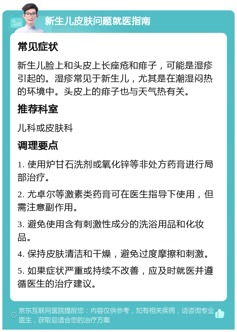 新生儿皮肤问题就医指南 常见症状 新生儿脸上和头皮上长痤疮和痱子，可能是湿疹引起的。湿疹常见于新生儿，尤其是在潮湿闷热的环境中。头皮上的痱子也与天气热有关。 推荐科室 儿科或皮肤科 调理要点 1. 使用炉甘石洗剂或氧化锌等非处方药膏进行局部治疗。 2. 尤卓尔等激素类药膏可在医生指导下使用，但需注意副作用。 3. 避免使用含有刺激性成分的洗浴用品和化妆品。 4. 保持皮肤清洁和干燥，避免过度摩擦和刺激。 5. 如果症状严重或持续不改善，应及时就医并遵循医生的治疗建议。