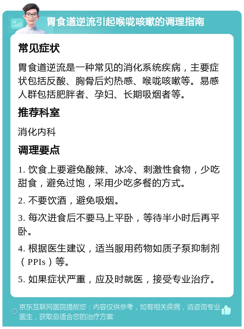 胃食道逆流引起喉咙咳嗽的调理指南 常见症状 胃食道逆流是一种常见的消化系统疾病，主要症状包括反酸、胸骨后灼热感、喉咙咳嗽等。易感人群包括肥胖者、孕妇、长期吸烟者等。 推荐科室 消化内科 调理要点 1. 饮食上要避免酸辣、冰冷、刺激性食物，少吃甜食，避免过饱，采用少吃多餐的方式。 2. 不要饮酒，避免吸烟。 3. 每次进食后不要马上平卧，等待半小时后再平卧。 4. 根据医生建议，适当服用药物如质子泵抑制剂（PPIs）等。 5. 如果症状严重，应及时就医，接受专业治疗。