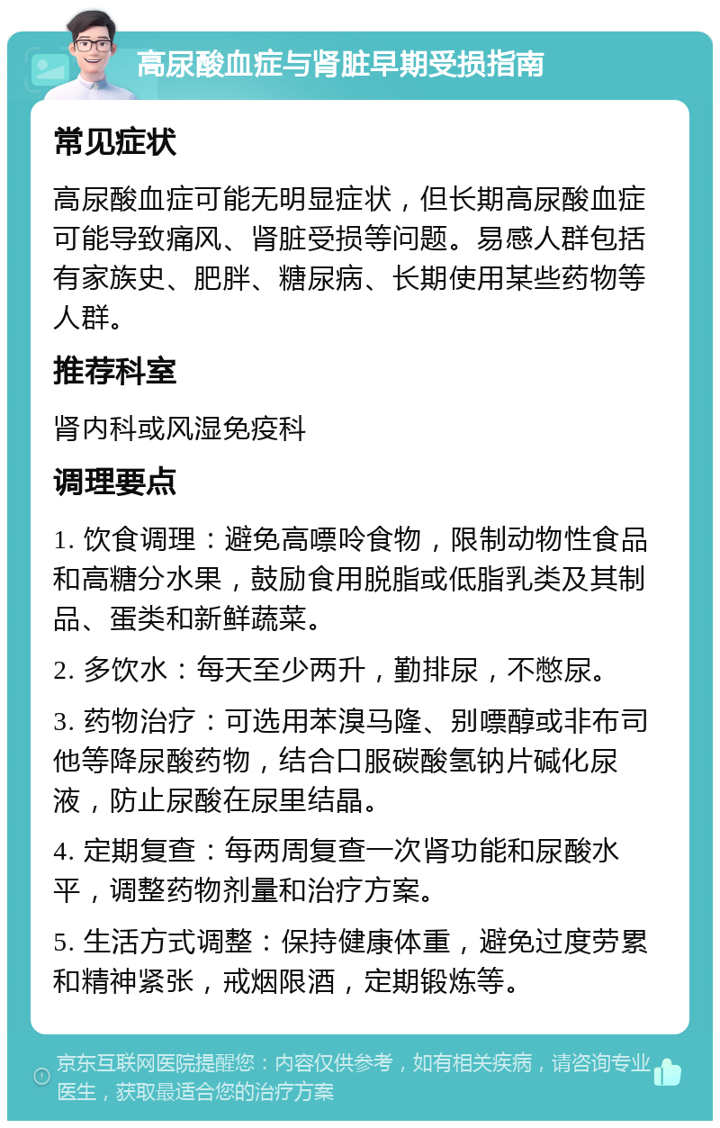 高尿酸血症与肾脏早期受损指南 常见症状 高尿酸血症可能无明显症状，但长期高尿酸血症可能导致痛风、肾脏受损等问题。易感人群包括有家族史、肥胖、糖尿病、长期使用某些药物等人群。 推荐科室 肾内科或风湿免疫科 调理要点 1. 饮食调理：避免高嘌呤食物，限制动物性食品和高糖分水果，鼓励食用脱脂或低脂乳类及其制品、蛋类和新鲜蔬菜。 2. 多饮水：每天至少两升，勤排尿，不憋尿。 3. 药物治疗：可选用苯溴马隆、别嘌醇或非布司他等降尿酸药物，结合口服碳酸氢钠片碱化尿液，防止尿酸在尿里结晶。 4. 定期复查：每两周复查一次肾功能和尿酸水平，调整药物剂量和治疗方案。 5. 生活方式调整：保持健康体重，避免过度劳累和精神紧张，戒烟限酒，定期锻炼等。