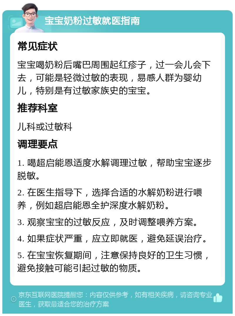 宝宝奶粉过敏就医指南 常见症状 宝宝喝奶粉后嘴巴周围起红疹子，过一会儿会下去，可能是轻微过敏的表现，易感人群为婴幼儿，特别是有过敏家族史的宝宝。 推荐科室 儿科或过敏科 调理要点 1. 喝超启能恩适度水解调理过敏，帮助宝宝逐步脱敏。 2. 在医生指导下，选择合适的水解奶粉进行喂养，例如超启能恩全护深度水解奶粉。 3. 观察宝宝的过敏反应，及时调整喂养方案。 4. 如果症状严重，应立即就医，避免延误治疗。 5. 在宝宝恢复期间，注意保持良好的卫生习惯，避免接触可能引起过敏的物质。