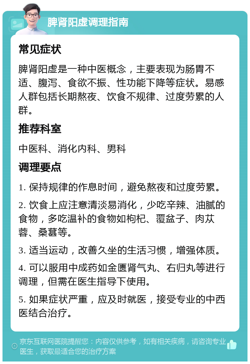 脾肾阳虚调理指南 常见症状 脾肾阳虚是一种中医概念，主要表现为肠胃不适、腹泻、食欲不振、性功能下降等症状。易感人群包括长期熬夜、饮食不规律、过度劳累的人群。 推荐科室 中医科、消化内科、男科 调理要点 1. 保持规律的作息时间，避免熬夜和过度劳累。 2. 饮食上应注意清淡易消化，少吃辛辣、油腻的食物，多吃温补的食物如枸杞、覆盆子、肉苁蓉、桑葚等。 3. 适当运动，改善久坐的生活习惯，增强体质。 4. 可以服用中成药如金匮肾气丸、右归丸等进行调理，但需在医生指导下使用。 5. 如果症状严重，应及时就医，接受专业的中西医结合治疗。