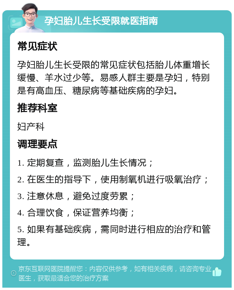 孕妇胎儿生长受限就医指南 常见症状 孕妇胎儿生长受限的常见症状包括胎儿体重增长缓慢、羊水过少等。易感人群主要是孕妇，特别是有高血压、糖尿病等基础疾病的孕妇。 推荐科室 妇产科 调理要点 1. 定期复查，监测胎儿生长情况； 2. 在医生的指导下，使用制氧机进行吸氧治疗； 3. 注意休息，避免过度劳累； 4. 合理饮食，保证营养均衡； 5. 如果有基础疾病，需同时进行相应的治疗和管理。