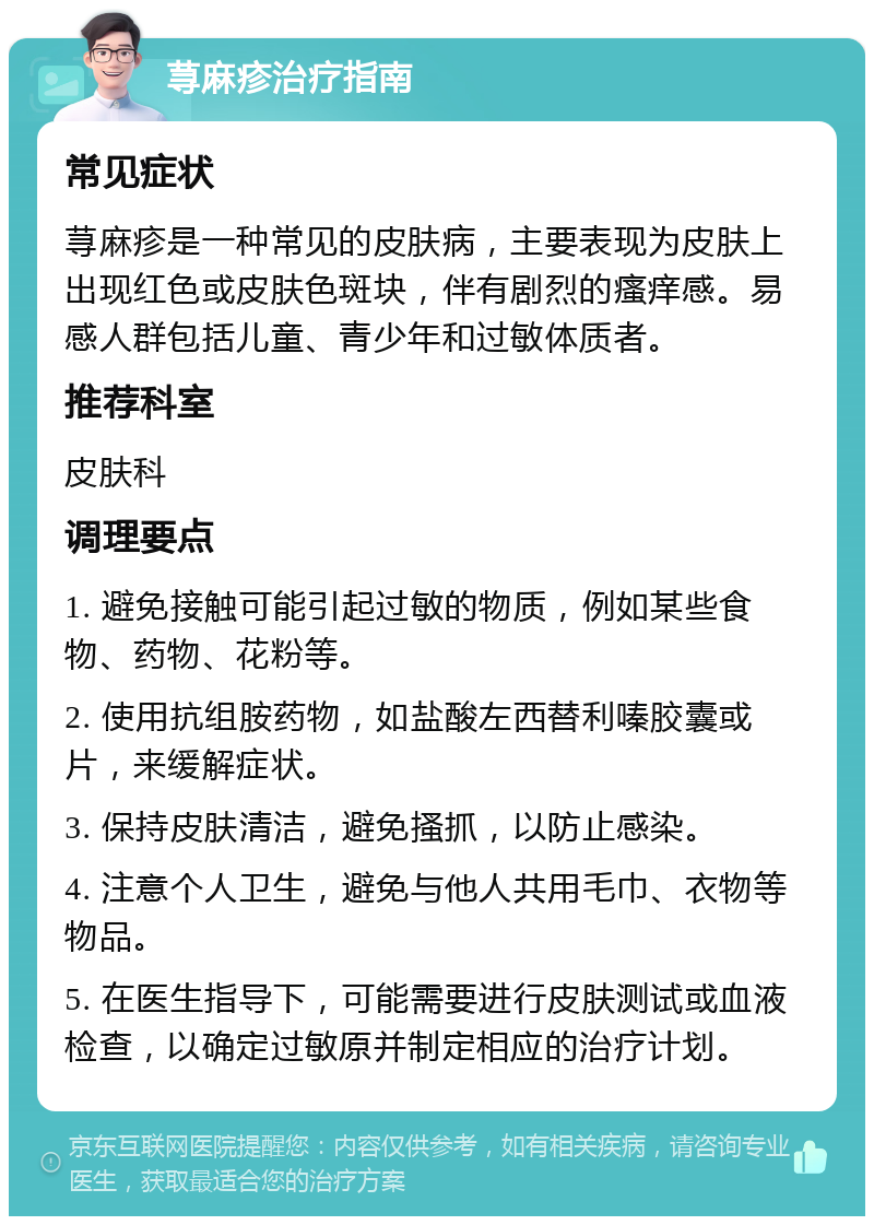 荨麻疹治疗指南 常见症状 荨麻疹是一种常见的皮肤病，主要表现为皮肤上出现红色或皮肤色斑块，伴有剧烈的瘙痒感。易感人群包括儿童、青少年和过敏体质者。 推荐科室 皮肤科 调理要点 1. 避免接触可能引起过敏的物质，例如某些食物、药物、花粉等。 2. 使用抗组胺药物，如盐酸左西替利嗪胶囊或片，来缓解症状。 3. 保持皮肤清洁，避免搔抓，以防止感染。 4. 注意个人卫生，避免与他人共用毛巾、衣物等物品。 5. 在医生指导下，可能需要进行皮肤测试或血液检查，以确定过敏原并制定相应的治疗计划。