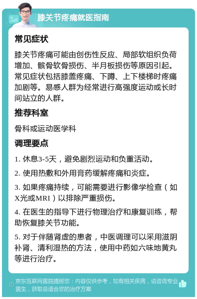 膝关节疼痛就医指南 常见症状 膝关节疼痛可能由创伤性反应、局部软组织负荷增加、髌骨软骨损伤、半月板损伤等原因引起。常见症状包括膝盖疼痛、下蹲、上下楼梯时疼痛加剧等。易感人群为经常进行高强度运动或长时间站立的人群。 推荐科室 骨科或运动医学科 调理要点 1. 休息3-5天，避免剧烈运动和负重活动。 2. 使用热敷和外用膏药缓解疼痛和炎症。 3. 如果疼痛持续，可能需要进行影像学检查（如X光或MRI）以排除严重损伤。 4. 在医生的指导下进行物理治疗和康复训练，帮助恢复膝关节功能。 5. 对于伴随肾虚的患者，中医调理可以采用滋阴补肾、清利湿热的方法，使用中药如六味地黄丸等进行治疗。