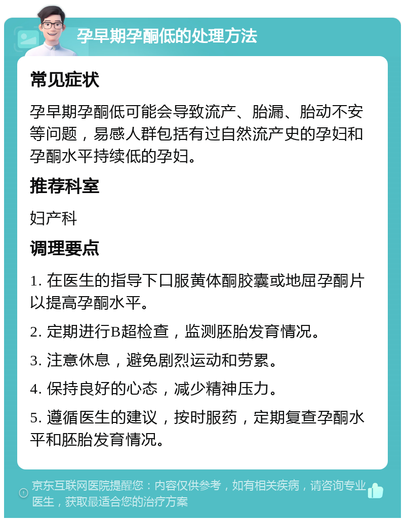 孕早期孕酮低的处理方法 常见症状 孕早期孕酮低可能会导致流产、胎漏、胎动不安等问题，易感人群包括有过自然流产史的孕妇和孕酮水平持续低的孕妇。 推荐科室 妇产科 调理要点 1. 在医生的指导下口服黄体酮胶囊或地屈孕酮片以提高孕酮水平。 2. 定期进行B超检查，监测胚胎发育情况。 3. 注意休息，避免剧烈运动和劳累。 4. 保持良好的心态，减少精神压力。 5. 遵循医生的建议，按时服药，定期复查孕酮水平和胚胎发育情况。