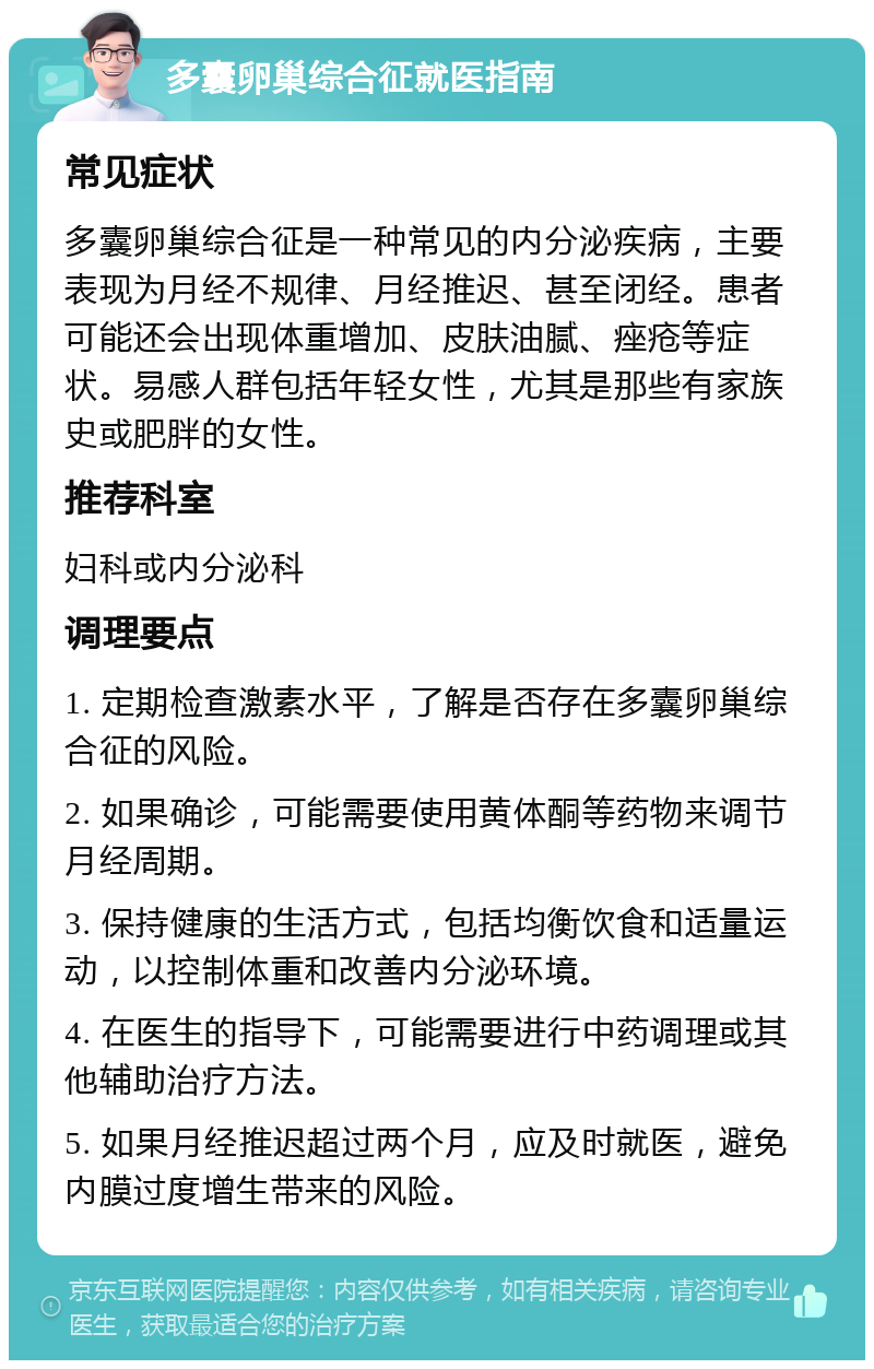 多囊卵巢综合征就医指南 常见症状 多囊卵巢综合征是一种常见的内分泌疾病，主要表现为月经不规律、月经推迟、甚至闭经。患者可能还会出现体重增加、皮肤油腻、痤疮等症状。易感人群包括年轻女性，尤其是那些有家族史或肥胖的女性。 推荐科室 妇科或内分泌科 调理要点 1. 定期检查激素水平，了解是否存在多囊卵巢综合征的风险。 2. 如果确诊，可能需要使用黄体酮等药物来调节月经周期。 3. 保持健康的生活方式，包括均衡饮食和适量运动，以控制体重和改善内分泌环境。 4. 在医生的指导下，可能需要进行中药调理或其他辅助治疗方法。 5. 如果月经推迟超过两个月，应及时就医，避免内膜过度增生带来的风险。