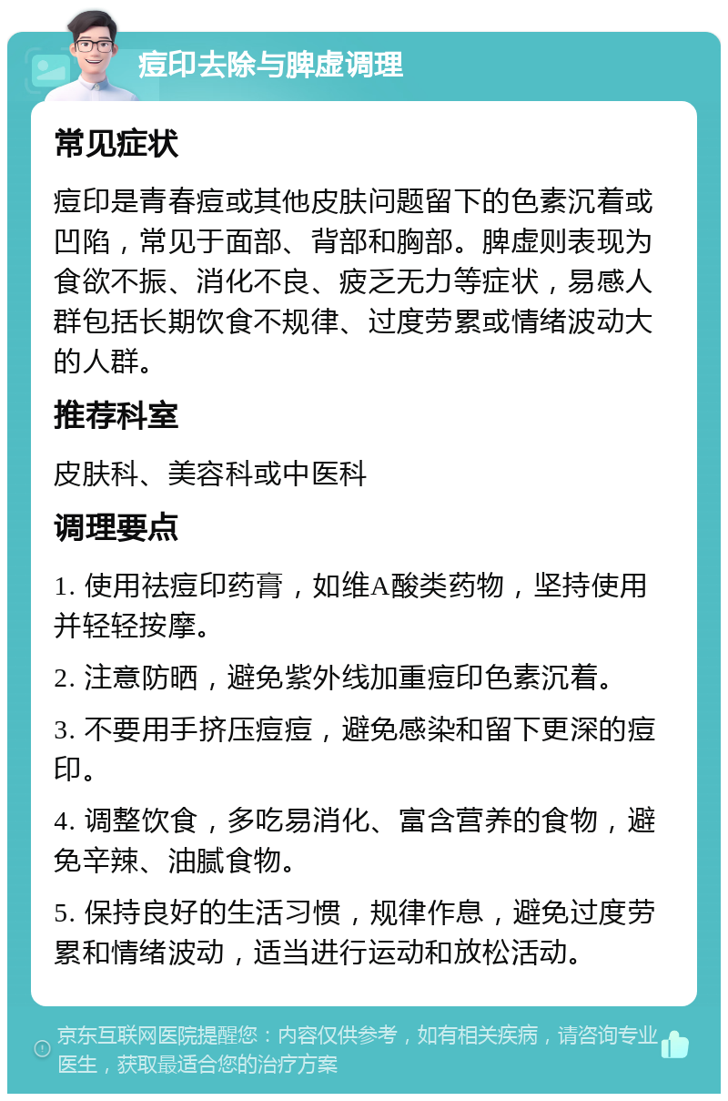 痘印去除与脾虚调理 常见症状 痘印是青春痘或其他皮肤问题留下的色素沉着或凹陷，常见于面部、背部和胸部。脾虚则表现为食欲不振、消化不良、疲乏无力等症状，易感人群包括长期饮食不规律、过度劳累或情绪波动大的人群。 推荐科室 皮肤科、美容科或中医科 调理要点 1. 使用祛痘印药膏，如维A酸类药物，坚持使用并轻轻按摩。 2. 注意防晒，避免紫外线加重痘印色素沉着。 3. 不要用手挤压痘痘，避免感染和留下更深的痘印。 4. 调整饮食，多吃易消化、富含营养的食物，避免辛辣、油腻食物。 5. 保持良好的生活习惯，规律作息，避免过度劳累和情绪波动，适当进行运动和放松活动。