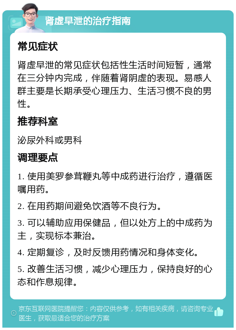 肾虚早泄的治疗指南 常见症状 肾虚早泄的常见症状包括性生活时间短暂，通常在三分钟内完成，伴随着肾阴虚的表现。易感人群主要是长期承受心理压力、生活习惯不良的男性。 推荐科室 泌尿外科或男科 调理要点 1. 使用美罗参茸鞭丸等中成药进行治疗，遵循医嘱用药。 2. 在用药期间避免饮酒等不良行为。 3. 可以辅助应用保健品，但以处方上的中成药为主，实现标本兼治。 4. 定期复诊，及时反馈用药情况和身体变化。 5. 改善生活习惯，减少心理压力，保持良好的心态和作息规律。