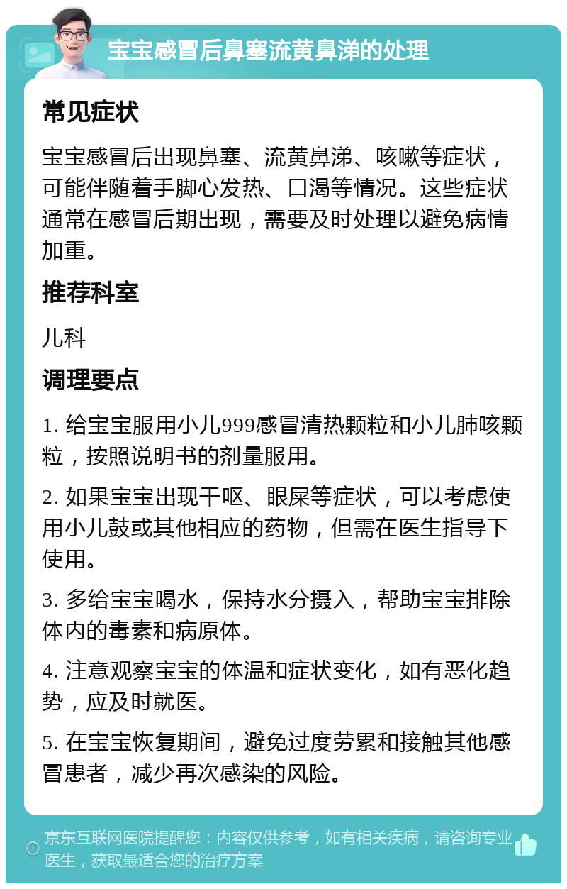 宝宝感冒后鼻塞流黄鼻涕的处理 常见症状 宝宝感冒后出现鼻塞、流黄鼻涕、咳嗽等症状，可能伴随着手脚心发热、口渴等情况。这些症状通常在感冒后期出现，需要及时处理以避免病情加重。 推荐科室 儿科 调理要点 1. 给宝宝服用小儿999感冒清热颗粒和小儿肺咳颗粒，按照说明书的剂量服用。 2. 如果宝宝出现干呕、眼屎等症状，可以考虑使用小儿鼓或其他相应的药物，但需在医生指导下使用。 3. 多给宝宝喝水，保持水分摄入，帮助宝宝排除体内的毒素和病原体。 4. 注意观察宝宝的体温和症状变化，如有恶化趋势，应及时就医。 5. 在宝宝恢复期间，避免过度劳累和接触其他感冒患者，减少再次感染的风险。