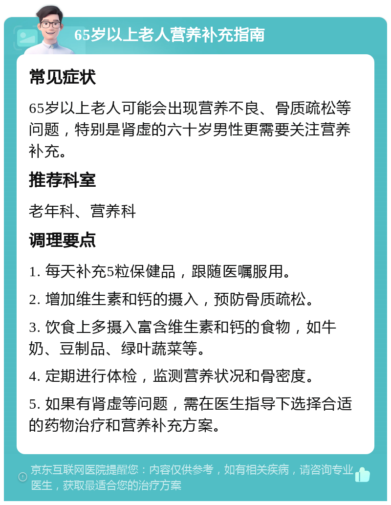 65岁以上老人营养补充指南 常见症状 65岁以上老人可能会出现营养不良、骨质疏松等问题，特别是肾虚的六十岁男性更需要关注营养补充。 推荐科室 老年科、营养科 调理要点 1. 每天补充5粒保健品，跟随医嘱服用。 2. 增加维生素和钙的摄入，预防骨质疏松。 3. 饮食上多摄入富含维生素和钙的食物，如牛奶、豆制品、绿叶蔬菜等。 4. 定期进行体检，监测营养状况和骨密度。 5. 如果有肾虚等问题，需在医生指导下选择合适的药物治疗和营养补充方案。