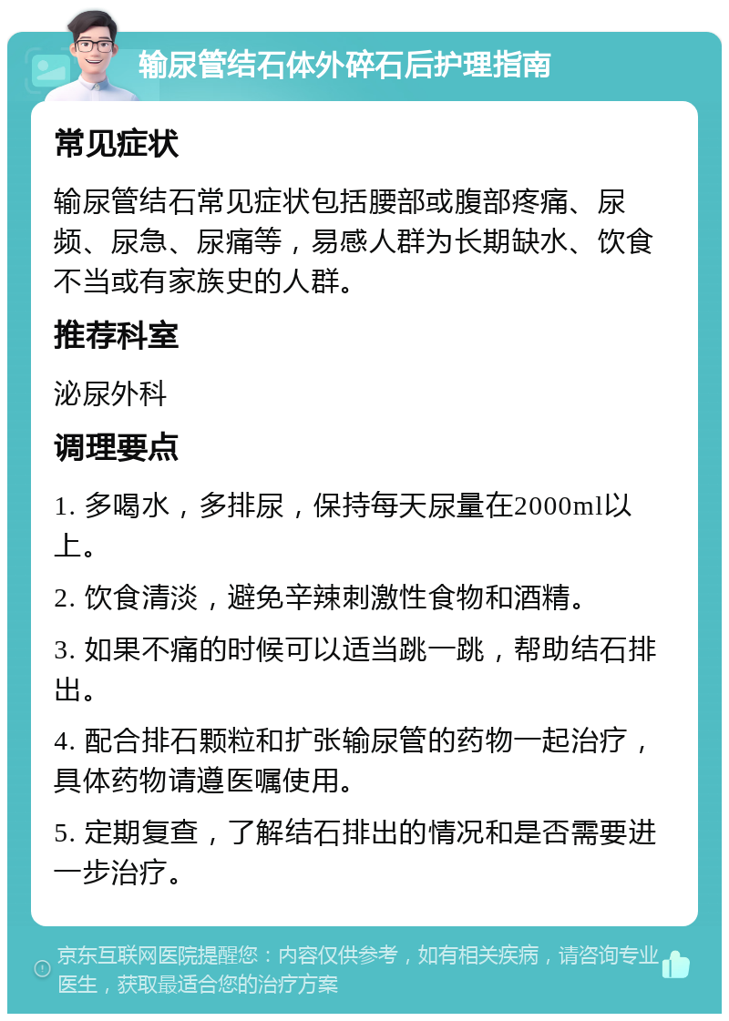 输尿管结石体外碎石后护理指南 常见症状 输尿管结石常见症状包括腰部或腹部疼痛、尿频、尿急、尿痛等，易感人群为长期缺水、饮食不当或有家族史的人群。 推荐科室 泌尿外科 调理要点 1. 多喝水，多排尿，保持每天尿量在2000ml以上。 2. 饮食清淡，避免辛辣刺激性食物和酒精。 3. 如果不痛的时候可以适当跳一跳，帮助结石排出。 4. 配合排石颗粒和扩张输尿管的药物一起治疗，具体药物请遵医嘱使用。 5. 定期复查，了解结石排出的情况和是否需要进一步治疗。