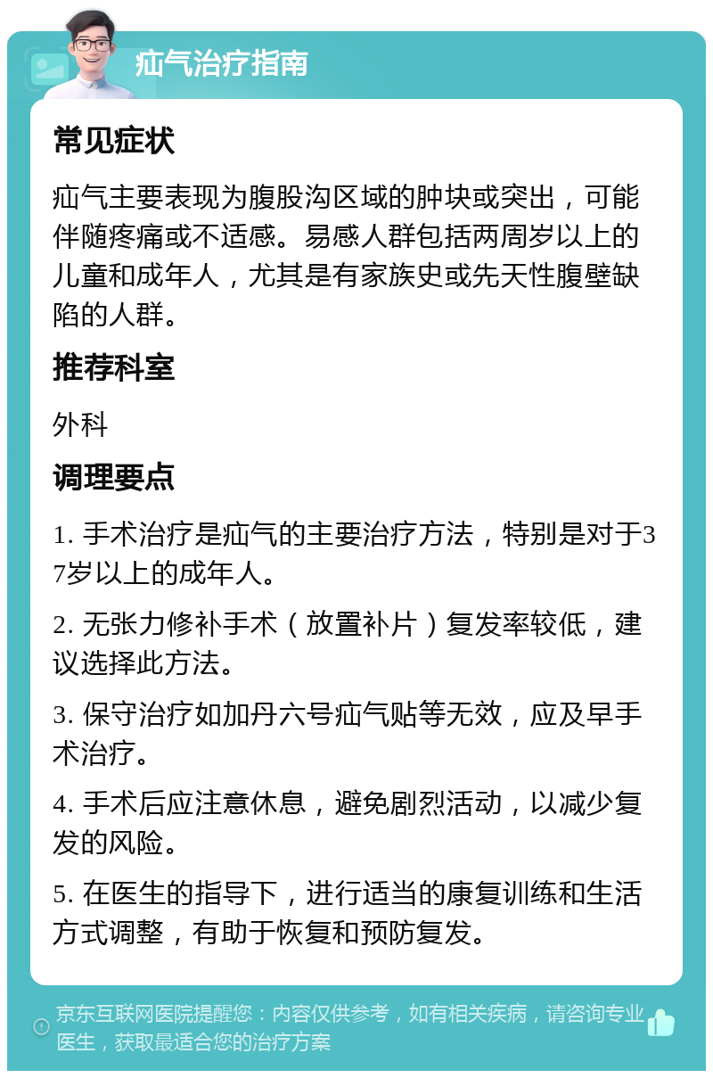 疝气治疗指南 常见症状 疝气主要表现为腹股沟区域的肿块或突出，可能伴随疼痛或不适感。易感人群包括两周岁以上的儿童和成年人，尤其是有家族史或先天性腹壁缺陷的人群。 推荐科室 外科 调理要点 1. 手术治疗是疝气的主要治疗方法，特别是对于37岁以上的成年人。 2. 无张力修补手术（放置补片）复发率较低，建议选择此方法。 3. 保守治疗如加丹六号疝气贴等无效，应及早手术治疗。 4. 手术后应注意休息，避免剧烈活动，以减少复发的风险。 5. 在医生的指导下，进行适当的康复训练和生活方式调整，有助于恢复和预防复发。