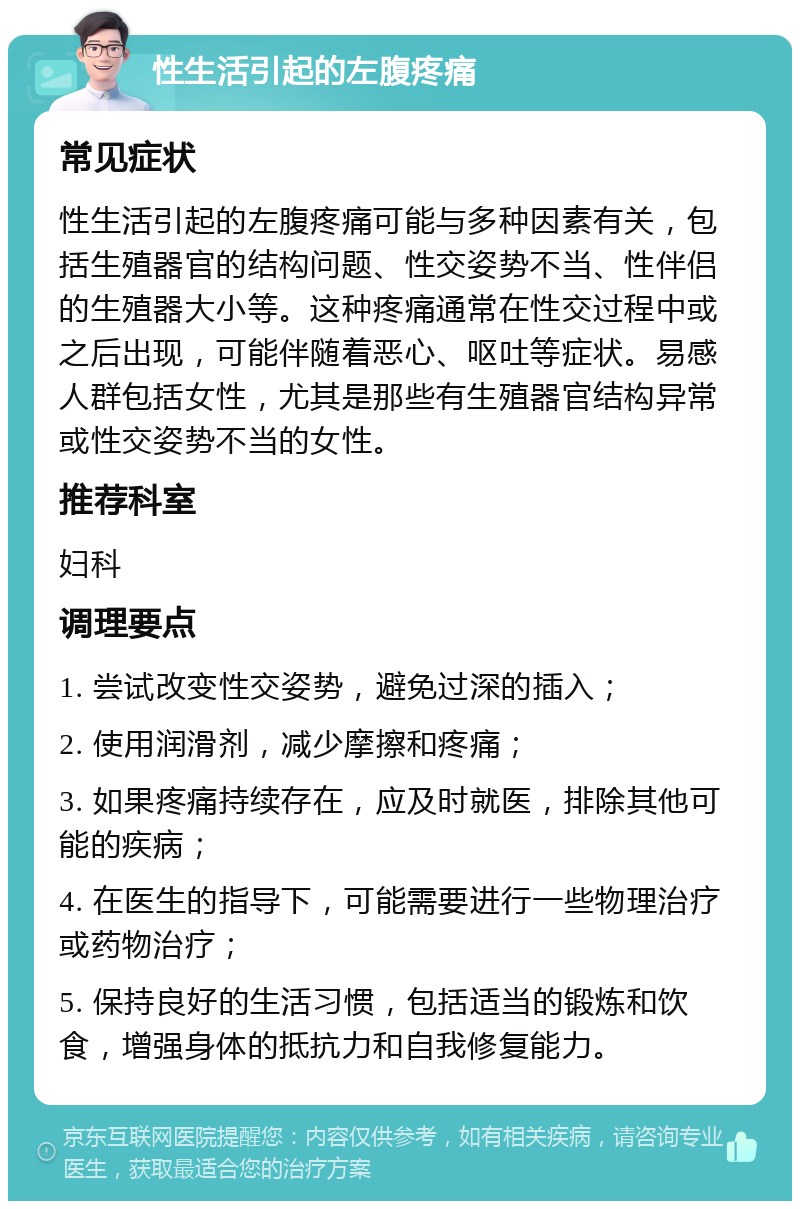 性生活引起的左腹疼痛 常见症状 性生活引起的左腹疼痛可能与多种因素有关，包括生殖器官的结构问题、性交姿势不当、性伴侣的生殖器大小等。这种疼痛通常在性交过程中或之后出现，可能伴随着恶心、呕吐等症状。易感人群包括女性，尤其是那些有生殖器官结构异常或性交姿势不当的女性。 推荐科室 妇科 调理要点 1. 尝试改变性交姿势，避免过深的插入； 2. 使用润滑剂，减少摩擦和疼痛； 3. 如果疼痛持续存在，应及时就医，排除其他可能的疾病； 4. 在医生的指导下，可能需要进行一些物理治疗或药物治疗； 5. 保持良好的生活习惯，包括适当的锻炼和饮食，增强身体的抵抗力和自我修复能力。