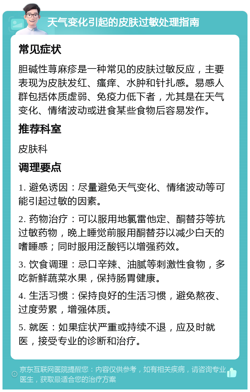 天气变化引起的皮肤过敏处理指南 常见症状 胆碱性荨麻疹是一种常见的皮肤过敏反应，主要表现为皮肤发红、瘙痒、水肿和针扎感。易感人群包括体质虚弱、免疫力低下者，尤其是在天气变化、情绪波动或进食某些食物后容易发作。 推荐科室 皮肤科 调理要点 1. 避免诱因：尽量避免天气变化、情绪波动等可能引起过敏的因素。 2. 药物治疗：可以服用地氯雷他定、酮替芬等抗过敏药物，晚上睡觉前服用酮替芬以减少白天的嗜睡感；同时服用泛酸钙以增强药效。 3. 饮食调理：忌口辛辣、油腻等刺激性食物，多吃新鲜蔬菜水果，保持肠胃健康。 4. 生活习惯：保持良好的生活习惯，避免熬夜、过度劳累，增强体质。 5. 就医：如果症状严重或持续不退，应及时就医，接受专业的诊断和治疗。