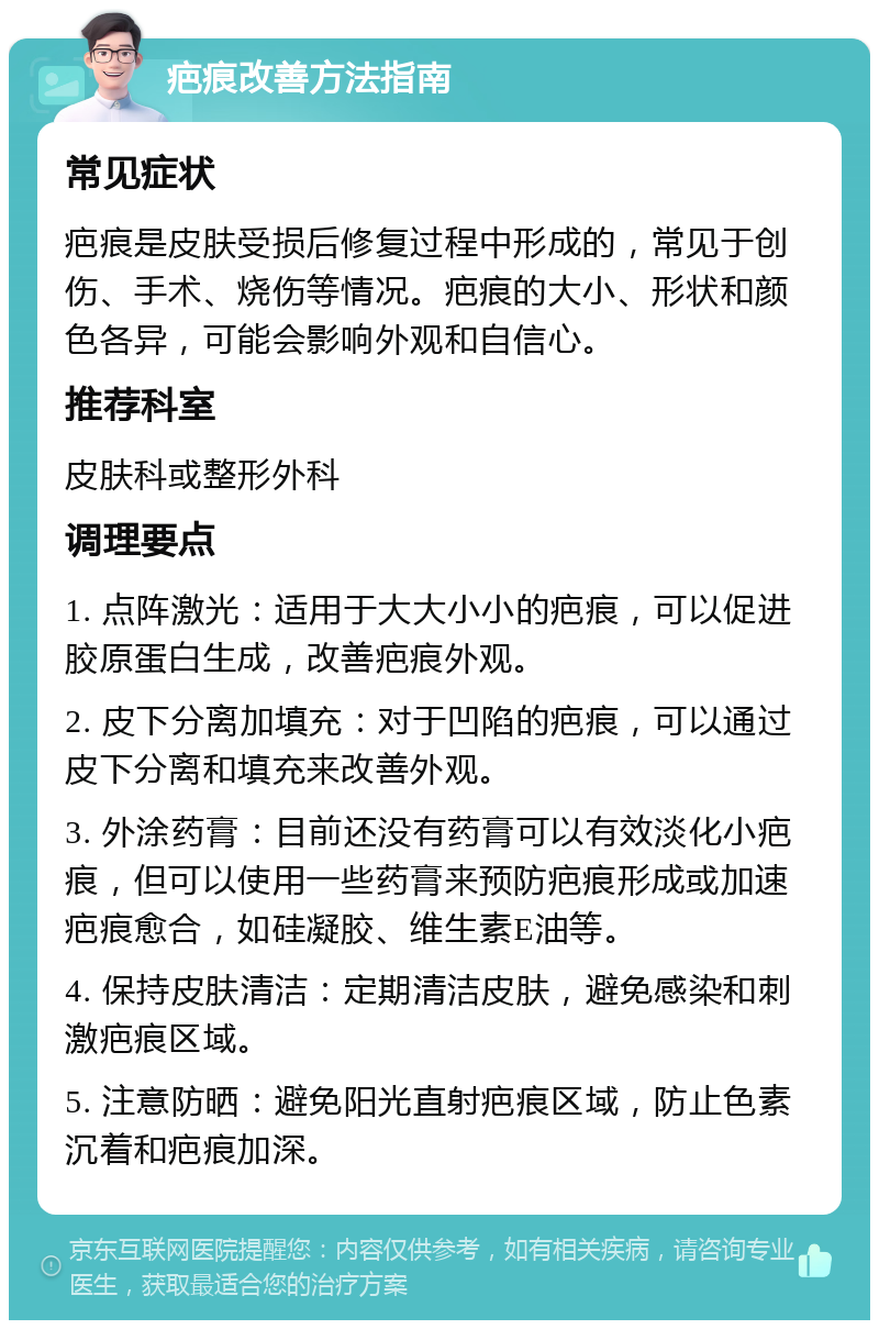 疤痕改善方法指南 常见症状 疤痕是皮肤受损后修复过程中形成的，常见于创伤、手术、烧伤等情况。疤痕的大小、形状和颜色各异，可能会影响外观和自信心。 推荐科室 皮肤科或整形外科 调理要点 1. 点阵激光：适用于大大小小的疤痕，可以促进胶原蛋白生成，改善疤痕外观。 2. 皮下分离加填充：对于凹陷的疤痕，可以通过皮下分离和填充来改善外观。 3. 外涂药膏：目前还没有药膏可以有效淡化小疤痕，但可以使用一些药膏来预防疤痕形成或加速疤痕愈合，如硅凝胶、维生素E油等。 4. 保持皮肤清洁：定期清洁皮肤，避免感染和刺激疤痕区域。 5. 注意防晒：避免阳光直射疤痕区域，防止色素沉着和疤痕加深。