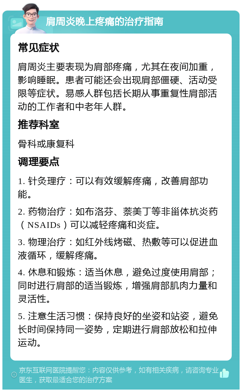 肩周炎晚上疼痛的治疗指南 常见症状 肩周炎主要表现为肩部疼痛，尤其在夜间加重，影响睡眠。患者可能还会出现肩部僵硬、活动受限等症状。易感人群包括长期从事重复性肩部活动的工作者和中老年人群。 推荐科室 骨科或康复科 调理要点 1. 针灸理疗：可以有效缓解疼痛，改善肩部功能。 2. 药物治疗：如布洛芬、萘美丁等非甾体抗炎药（NSAIDs）可以减轻疼痛和炎症。 3. 物理治疗：如红外线烤磁、热敷等可以促进血液循环，缓解疼痛。 4. 休息和锻炼：适当休息，避免过度使用肩部；同时进行肩部的适当锻炼，增强肩部肌肉力量和灵活性。 5. 注意生活习惯：保持良好的坐姿和站姿，避免长时间保持同一姿势，定期进行肩部放松和拉伸运动。