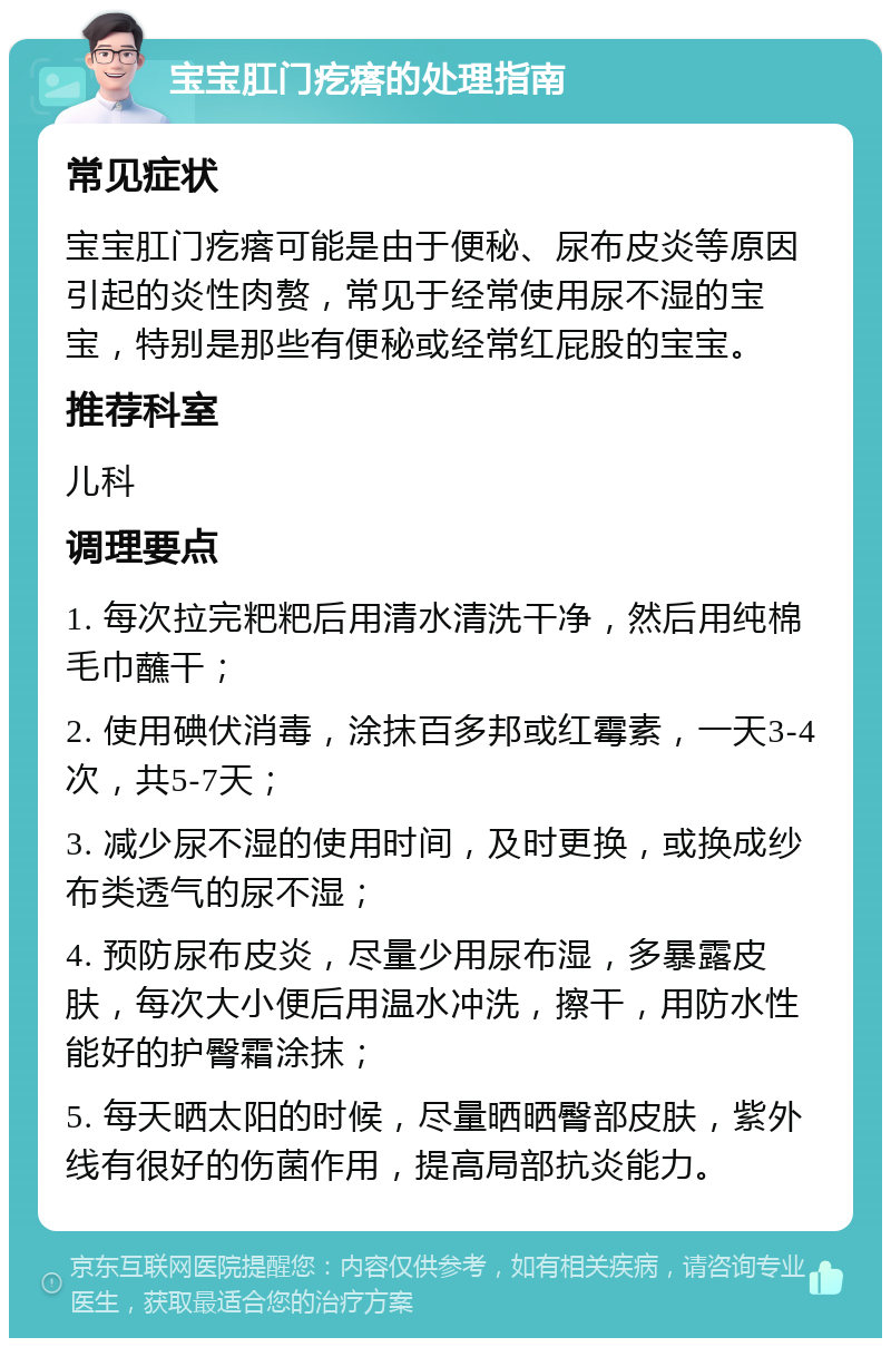 宝宝肛门疙瘩的处理指南 常见症状 宝宝肛门疙瘩可能是由于便秘、尿布皮炎等原因引起的炎性肉赘，常见于经常使用尿不湿的宝宝，特别是那些有便秘或经常红屁股的宝宝。 推荐科室 儿科 调理要点 1. 每次拉完粑粑后用清水清洗干净，然后用纯棉毛巾蘸干； 2. 使用碘伏消毒，涂抹百多邦或红霉素，一天3-4次，共5-7天； 3. 减少尿不湿的使用时间，及时更换，或换成纱布类透气的尿不湿； 4. 预防尿布皮炎，尽量少用尿布湿，多暴露皮肤，每次大小便后用温水冲洗，擦干，用防水性能好的护臀霜涂抹； 5. 每天晒太阳的时候，尽量晒晒臀部皮肤，紫外线有很好的伤菌作用，提高局部抗炎能力。