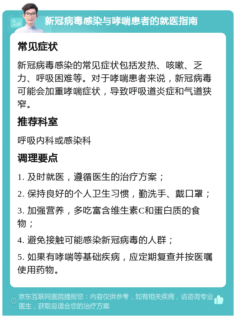 新冠病毒感染与哮喘患者的就医指南 常见症状 新冠病毒感染的常见症状包括发热、咳嗽、乏力、呼吸困难等。对于哮喘患者来说，新冠病毒可能会加重哮喘症状，导致呼吸道炎症和气道狭窄。 推荐科室 呼吸内科或感染科 调理要点 1. 及时就医，遵循医生的治疗方案； 2. 保持良好的个人卫生习惯，勤洗手、戴口罩； 3. 加强营养，多吃富含维生素C和蛋白质的食物； 4. 避免接触可能感染新冠病毒的人群； 5. 如果有哮喘等基础疾病，应定期复查并按医嘱使用药物。