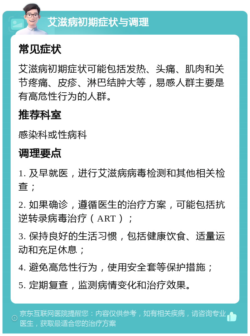 艾滋病初期症状与调理 常见症状 艾滋病初期症状可能包括发热、头痛、肌肉和关节疼痛、皮疹、淋巴结肿大等，易感人群主要是有高危性行为的人群。 推荐科室 感染科或性病科 调理要点 1. 及早就医，进行艾滋病病毒检测和其他相关检查； 2. 如果确诊，遵循医生的治疗方案，可能包括抗逆转录病毒治疗（ART）； 3. 保持良好的生活习惯，包括健康饮食、适量运动和充足休息； 4. 避免高危性行为，使用安全套等保护措施； 5. 定期复查，监测病情变化和治疗效果。