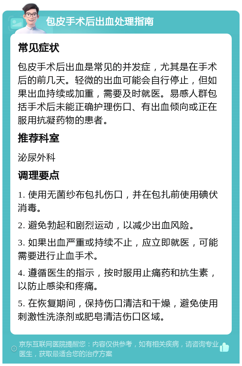 包皮手术后出血处理指南 常见症状 包皮手术后出血是常见的并发症，尤其是在手术后的前几天。轻微的出血可能会自行停止，但如果出血持续或加重，需要及时就医。易感人群包括手术后未能正确护理伤口、有出血倾向或正在服用抗凝药物的患者。 推荐科室 泌尿外科 调理要点 1. 使用无菌纱布包扎伤口，并在包扎前使用碘伏消毒。 2. 避免勃起和剧烈运动，以减少出血风险。 3. 如果出血严重或持续不止，应立即就医，可能需要进行止血手术。 4. 遵循医生的指示，按时服用止痛药和抗生素，以防止感染和疼痛。 5. 在恢复期间，保持伤口清洁和干燥，避免使用刺激性洗涤剂或肥皂清洁伤口区域。