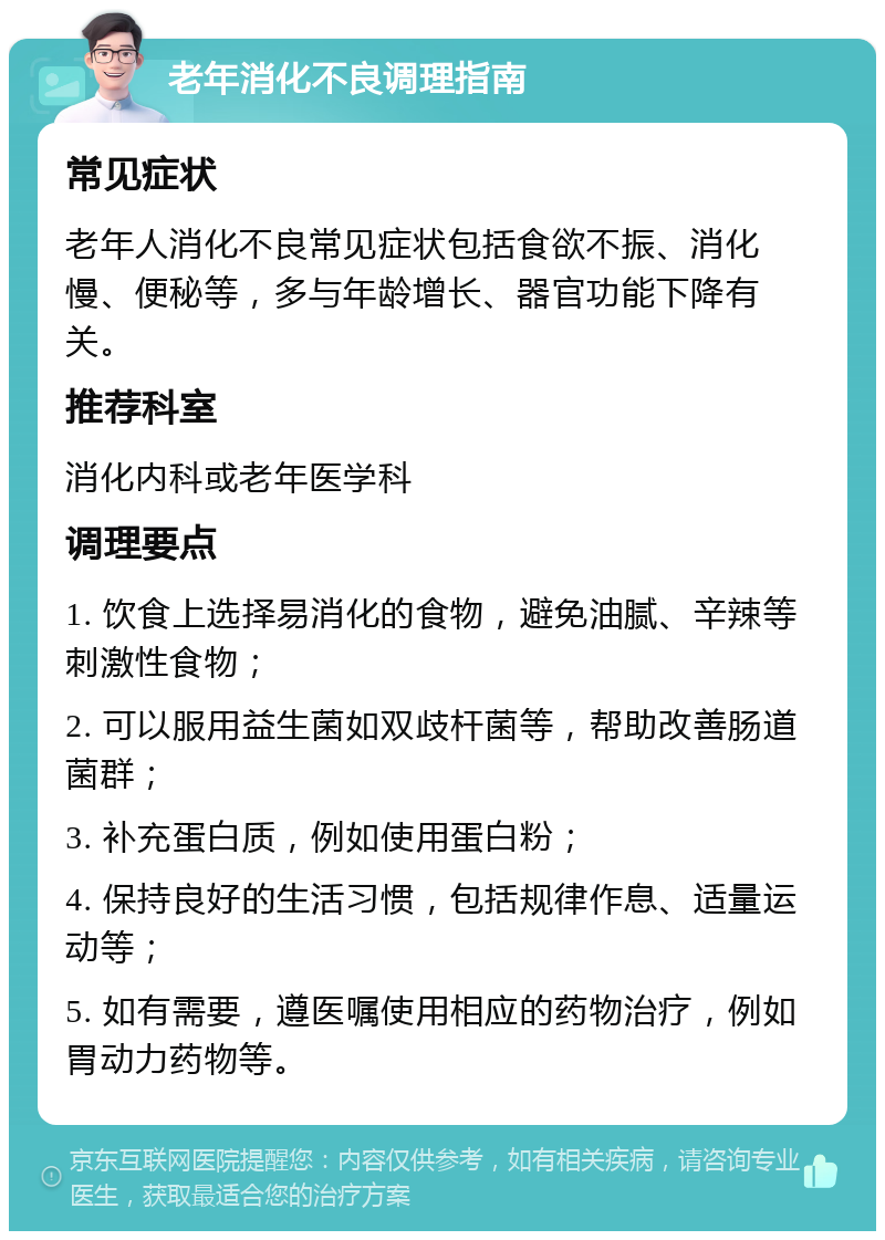 老年消化不良调理指南 常见症状 老年人消化不良常见症状包括食欲不振、消化慢、便秘等，多与年龄增长、器官功能下降有关。 推荐科室 消化内科或老年医学科 调理要点 1. 饮食上选择易消化的食物，避免油腻、辛辣等刺激性食物； 2. 可以服用益生菌如双歧杆菌等，帮助改善肠道菌群； 3. 补充蛋白质，例如使用蛋白粉； 4. 保持良好的生活习惯，包括规律作息、适量运动等； 5. 如有需要，遵医嘱使用相应的药物治疗，例如胃动力药物等。