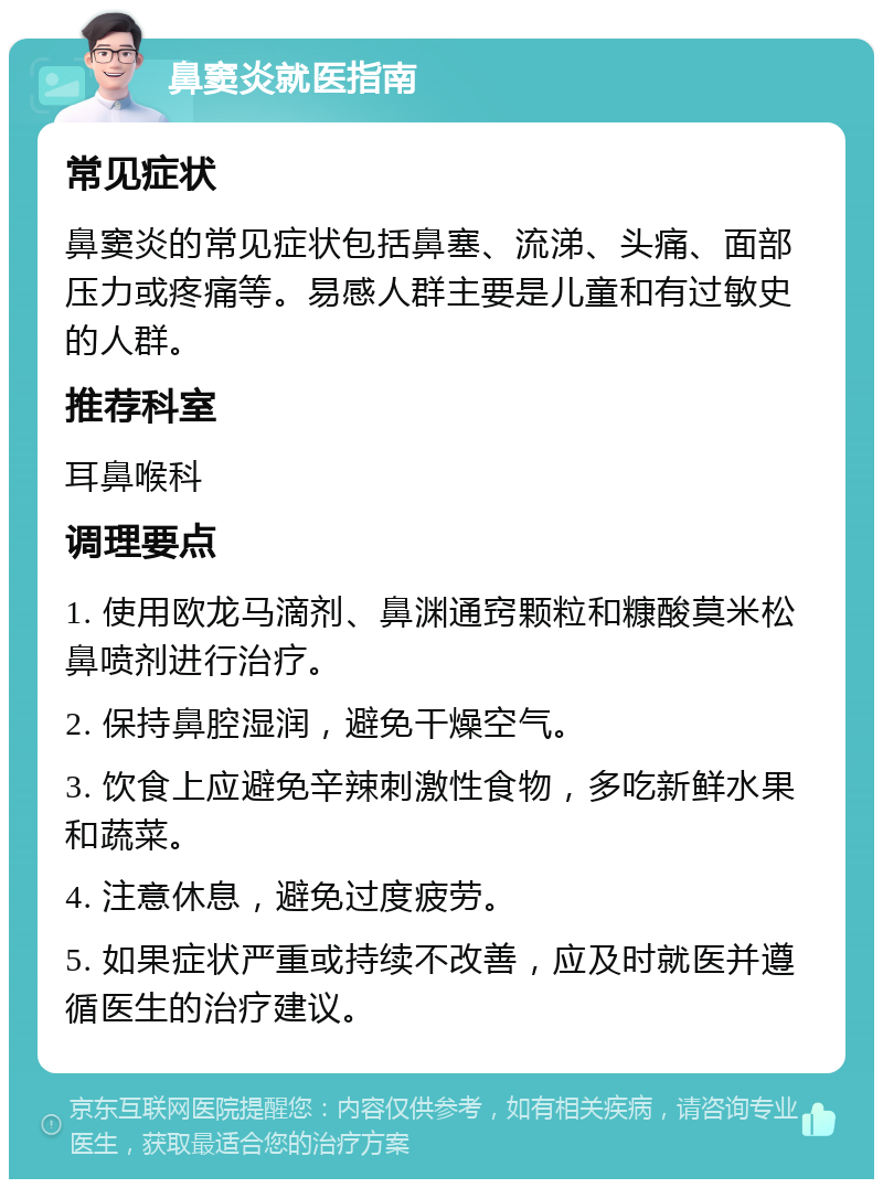 鼻窦炎就医指南 常见症状 鼻窦炎的常见症状包括鼻塞、流涕、头痛、面部压力或疼痛等。易感人群主要是儿童和有过敏史的人群。 推荐科室 耳鼻喉科 调理要点 1. 使用欧龙马滴剂、鼻渊通窍颗粒和糠酸莫米松鼻喷剂进行治疗。 2. 保持鼻腔湿润，避免干燥空气。 3. 饮食上应避免辛辣刺激性食物，多吃新鲜水果和蔬菜。 4. 注意休息，避免过度疲劳。 5. 如果症状严重或持续不改善，应及时就医并遵循医生的治疗建议。