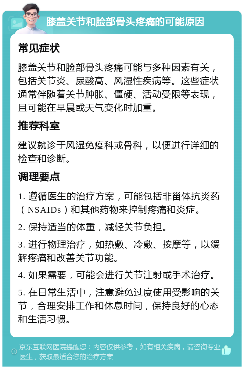 膝盖关节和脸部骨头疼痛的可能原因 常见症状 膝盖关节和脸部骨头疼痛可能与多种因素有关，包括关节炎、尿酸高、风湿性疾病等。这些症状通常伴随着关节肿胀、僵硬、活动受限等表现，且可能在早晨或天气变化时加重。 推荐科室 建议就诊于风湿免疫科或骨科，以便进行详细的检查和诊断。 调理要点 1. 遵循医生的治疗方案，可能包括非甾体抗炎药（NSAIDs）和其他药物来控制疼痛和炎症。 2. 保持适当的体重，减轻关节负担。 3. 进行物理治疗，如热敷、冷敷、按摩等，以缓解疼痛和改善关节功能。 4. 如果需要，可能会进行关节注射或手术治疗。 5. 在日常生活中，注意避免过度使用受影响的关节，合理安排工作和休息时间，保持良好的心态和生活习惯。