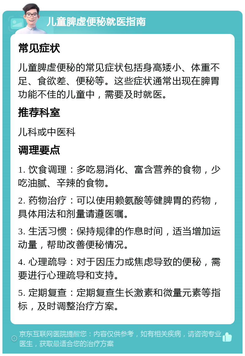 儿童脾虚便秘就医指南 常见症状 儿童脾虚便秘的常见症状包括身高矮小、体重不足、食欲差、便秘等。这些症状通常出现在脾胃功能不佳的儿童中，需要及时就医。 推荐科室 儿科或中医科 调理要点 1. 饮食调理：多吃易消化、富含营养的食物，少吃油腻、辛辣的食物。 2. 药物治疗：可以使用赖氨酸等健脾胃的药物，具体用法和剂量请遵医嘱。 3. 生活习惯：保持规律的作息时间，适当增加运动量，帮助改善便秘情况。 4. 心理疏导：对于因压力或焦虑导致的便秘，需要进行心理疏导和支持。 5. 定期复查：定期复查生长激素和微量元素等指标，及时调整治疗方案。