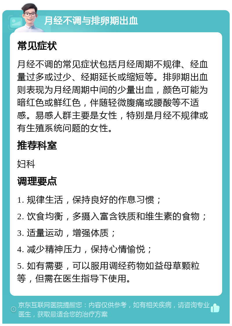 月经不调与排卵期出血 常见症状 月经不调的常见症状包括月经周期不规律、经血量过多或过少、经期延长或缩短等。排卵期出血则表现为月经周期中间的少量出血，颜色可能为暗红色或鲜红色，伴随轻微腹痛或腰酸等不适感。易感人群主要是女性，特别是月经不规律或有生殖系统问题的女性。 推荐科室 妇科 调理要点 1. 规律生活，保持良好的作息习惯； 2. 饮食均衡，多摄入富含铁质和维生素的食物； 3. 适量运动，增强体质； 4. 减少精神压力，保持心情愉悦； 5. 如有需要，可以服用调经药物如益母草颗粒等，但需在医生指导下使用。