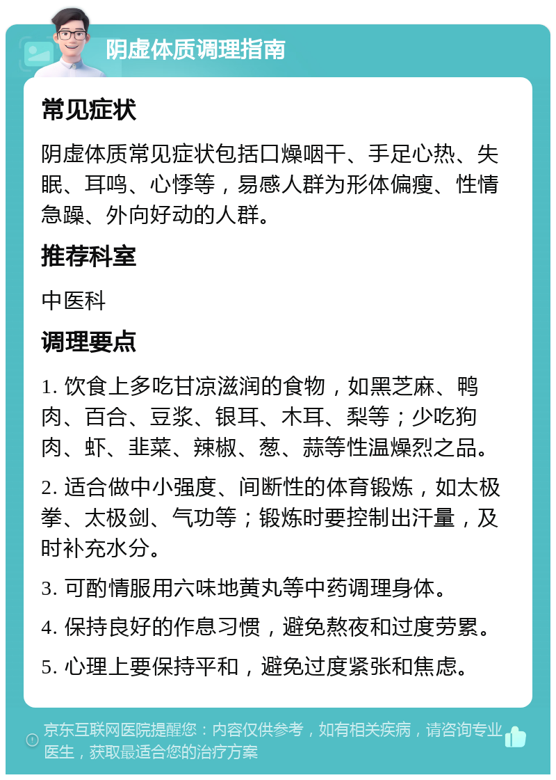 阴虚体质调理指南 常见症状 阴虚体质常见症状包括口燥咽干、手足心热、失眠、耳鸣、心悸等，易感人群为形体偏瘦、性情急躁、外向好动的人群。 推荐科室 中医科 调理要点 1. 饮食上多吃甘凉滋润的食物，如黑芝麻、鸭肉、百合、豆浆、银耳、木耳、梨等；少吃狗肉、虾、韭菜、辣椒、葱、蒜等性温燥烈之品。 2. 适合做中小强度、间断性的体育锻炼，如太极拳、太极剑、气功等；锻炼时要控制出汗量，及时补充水分。 3. 可酌情服用六味地黄丸等中药调理身体。 4. 保持良好的作息习惯，避免熬夜和过度劳累。 5. 心理上要保持平和，避免过度紧张和焦虑。