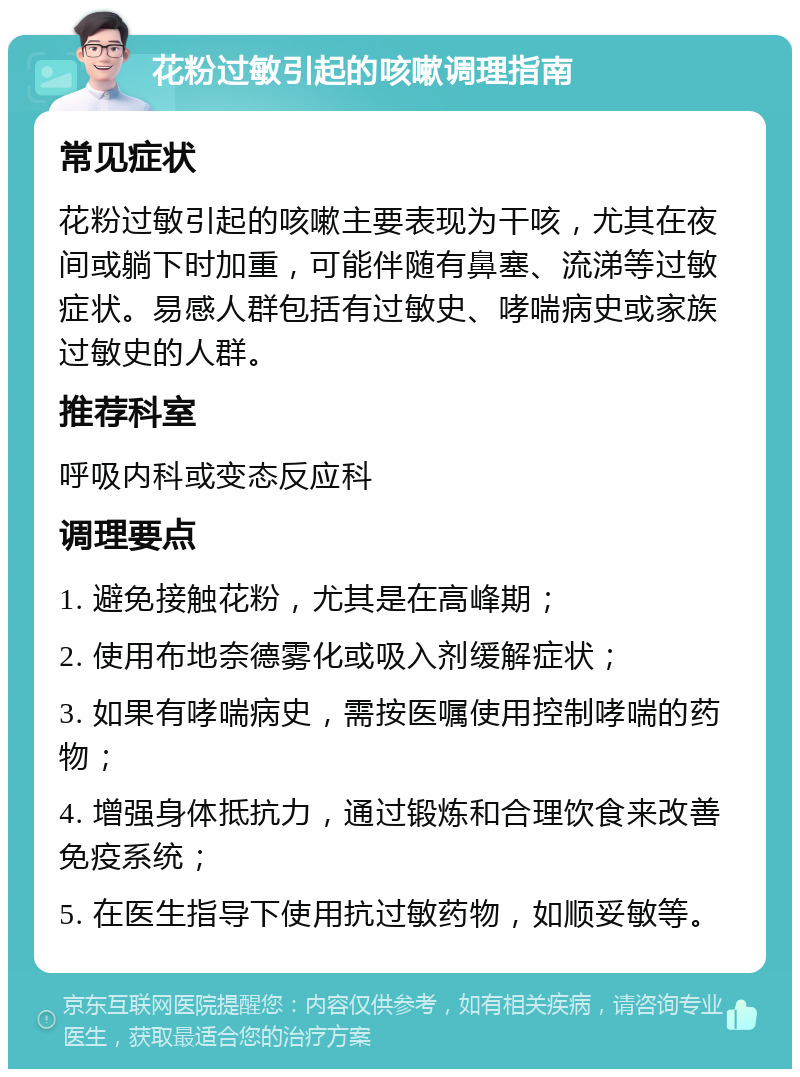 花粉过敏引起的咳嗽调理指南 常见症状 花粉过敏引起的咳嗽主要表现为干咳，尤其在夜间或躺下时加重，可能伴随有鼻塞、流涕等过敏症状。易感人群包括有过敏史、哮喘病史或家族过敏史的人群。 推荐科室 呼吸内科或变态反应科 调理要点 1. 避免接触花粉，尤其是在高峰期； 2. 使用布地奈德雾化或吸入剂缓解症状； 3. 如果有哮喘病史，需按医嘱使用控制哮喘的药物； 4. 增强身体抵抗力，通过锻炼和合理饮食来改善免疫系统； 5. 在医生指导下使用抗过敏药物，如顺妥敏等。