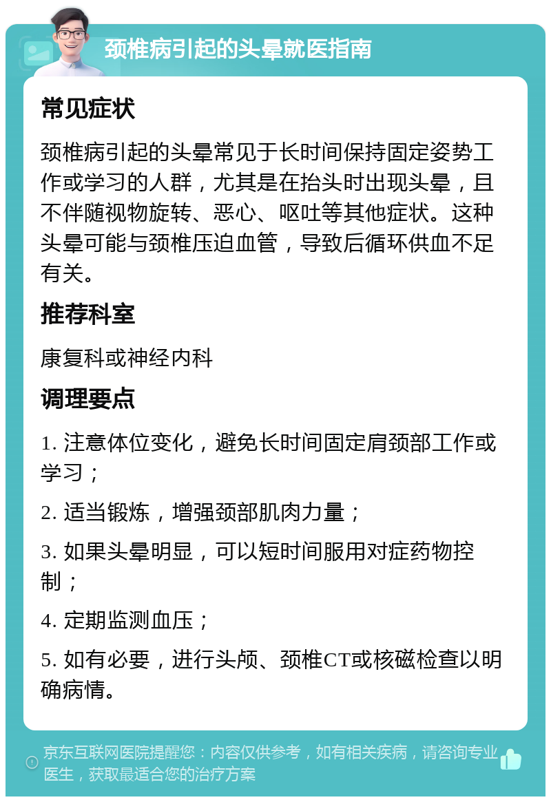 颈椎病引起的头晕就医指南 常见症状 颈椎病引起的头晕常见于长时间保持固定姿势工作或学习的人群，尤其是在抬头时出现头晕，且不伴随视物旋转、恶心、呕吐等其他症状。这种头晕可能与颈椎压迫血管，导致后循环供血不足有关。 推荐科室 康复科或神经内科 调理要点 1. 注意体位变化，避免长时间固定肩颈部工作或学习； 2. 适当锻炼，增强颈部肌肉力量； 3. 如果头晕明显，可以短时间服用对症药物控制； 4. 定期监测血压； 5. 如有必要，进行头颅、颈椎CT或核磁检查以明确病情。