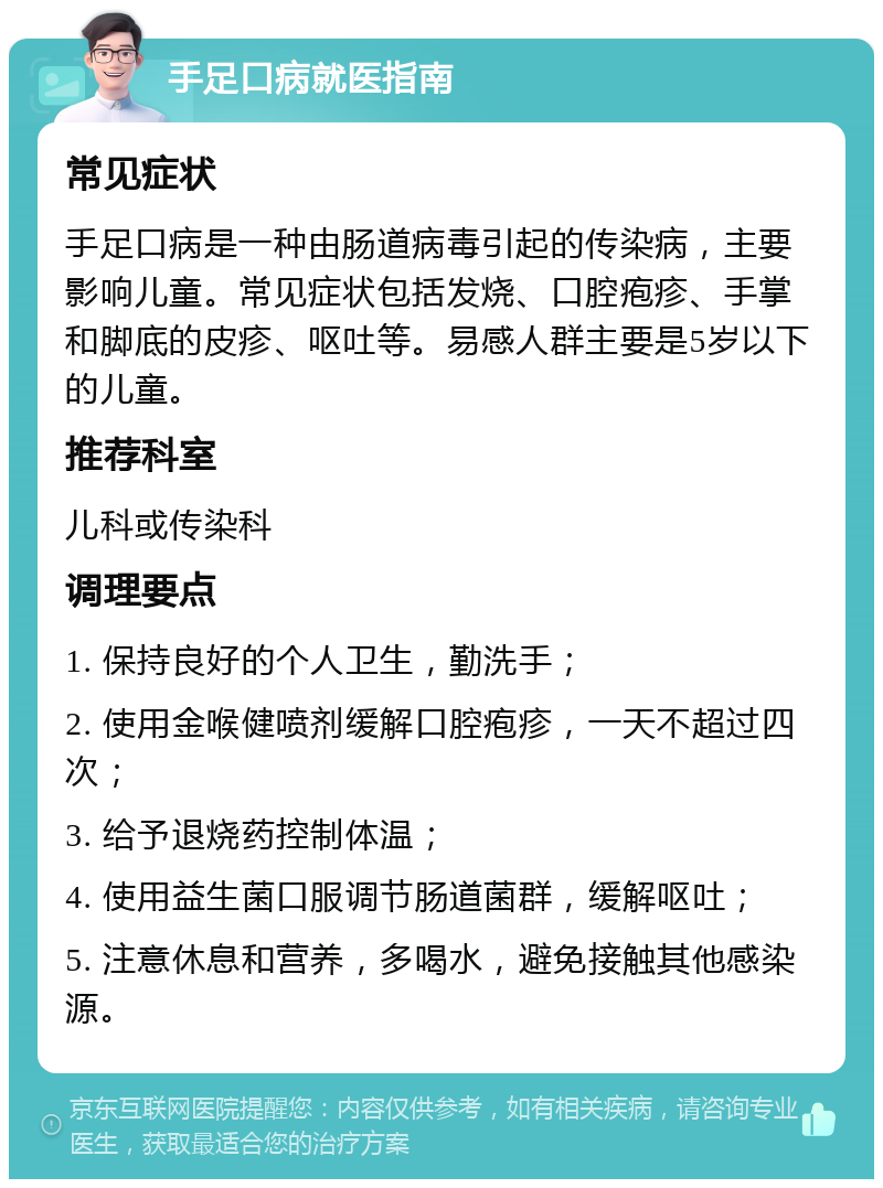 手足口病就医指南 常见症状 手足口病是一种由肠道病毒引起的传染病，主要影响儿童。常见症状包括发烧、口腔疱疹、手掌和脚底的皮疹、呕吐等。易感人群主要是5岁以下的儿童。 推荐科室 儿科或传染科 调理要点 1. 保持良好的个人卫生，勤洗手； 2. 使用金喉健喷剂缓解口腔疱疹，一天不超过四次； 3. 给予退烧药控制体温； 4. 使用益生菌口服调节肠道菌群，缓解呕吐； 5. 注意休息和营养，多喝水，避免接触其他感染源。