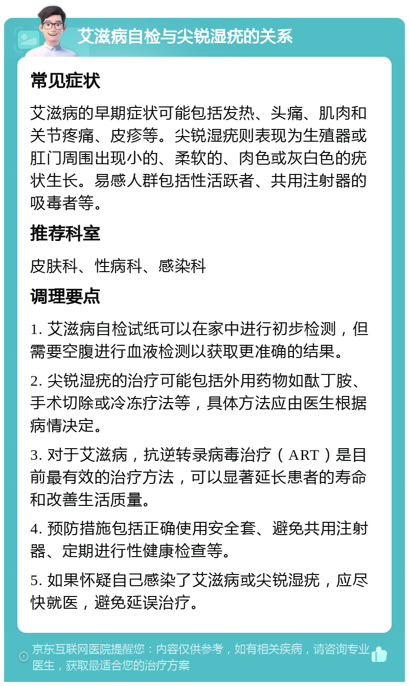 艾滋病自检与尖锐湿疣的关系 常见症状 艾滋病的早期症状可能包括发热、头痛、肌肉和关节疼痛、皮疹等。尖锐湿疣则表现为生殖器或肛门周围出现小的、柔软的、肉色或灰白色的疣状生长。易感人群包括性活跃者、共用注射器的吸毒者等。 推荐科室 皮肤科、性病科、感染科 调理要点 1. 艾滋病自检试纸可以在家中进行初步检测，但需要空腹进行血液检测以获取更准确的结果。 2. 尖锐湿疣的治疗可能包括外用药物如酞丁胺、手术切除或冷冻疗法等，具体方法应由医生根据病情决定。 3. 对于艾滋病，抗逆转录病毒治疗（ART）是目前最有效的治疗方法，可以显著延长患者的寿命和改善生活质量。 4. 预防措施包括正确使用安全套、避免共用注射器、定期进行性健康检查等。 5. 如果怀疑自己感染了艾滋病或尖锐湿疣，应尽快就医，避免延误治疗。