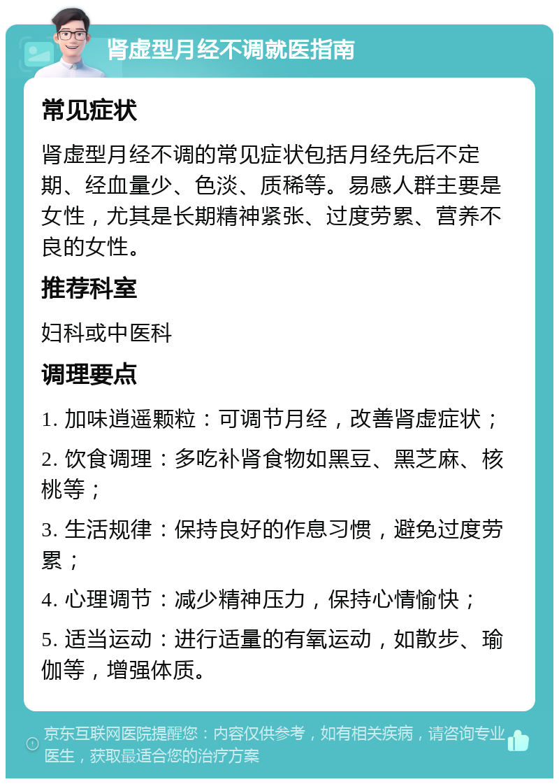 肾虚型月经不调就医指南 常见症状 肾虚型月经不调的常见症状包括月经先后不定期、经血量少、色淡、质稀等。易感人群主要是女性，尤其是长期精神紧张、过度劳累、营养不良的女性。 推荐科室 妇科或中医科 调理要点 1. 加味逍遥颗粒：可调节月经，改善肾虚症状； 2. 饮食调理：多吃补肾食物如黑豆、黑芝麻、核桃等； 3. 生活规律：保持良好的作息习惯，避免过度劳累； 4. 心理调节：减少精神压力，保持心情愉快； 5. 适当运动：进行适量的有氧运动，如散步、瑜伽等，增强体质。