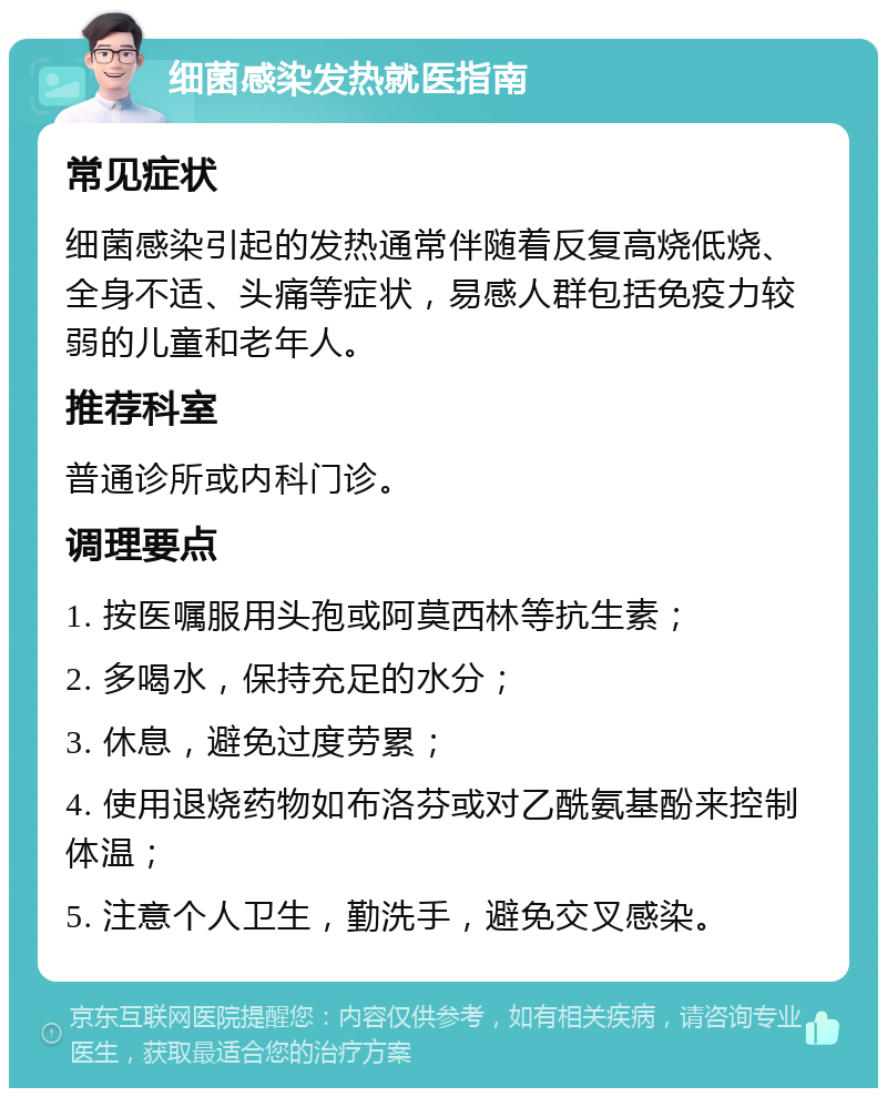 细菌感染发热就医指南 常见症状 细菌感染引起的发热通常伴随着反复高烧低烧、全身不适、头痛等症状，易感人群包括免疫力较弱的儿童和老年人。 推荐科室 普通诊所或内科门诊。 调理要点 1. 按医嘱服用头孢或阿莫西林等抗生素； 2. 多喝水，保持充足的水分； 3. 休息，避免过度劳累； 4. 使用退烧药物如布洛芬或对乙酰氨基酚来控制体温； 5. 注意个人卫生，勤洗手，避免交叉感染。