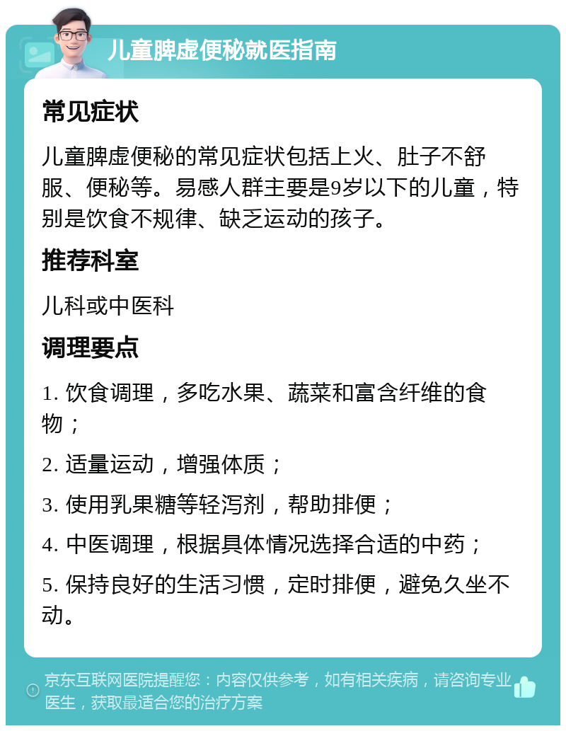 儿童脾虚便秘就医指南 常见症状 儿童脾虚便秘的常见症状包括上火、肚子不舒服、便秘等。易感人群主要是9岁以下的儿童，特别是饮食不规律、缺乏运动的孩子。 推荐科室 儿科或中医科 调理要点 1. 饮食调理，多吃水果、蔬菜和富含纤维的食物； 2. 适量运动，增强体质； 3. 使用乳果糖等轻泻剂，帮助排便； 4. 中医调理，根据具体情况选择合适的中药； 5. 保持良好的生活习惯，定时排便，避免久坐不动。