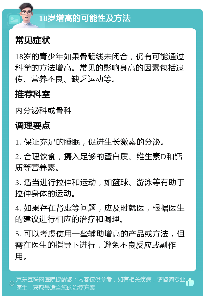 18岁增高的可能性及方法 常见症状 18岁的青少年如果骨骺线未闭合，仍有可能通过科学的方法增高。常见的影响身高的因素包括遗传、营养不良、缺乏运动等。 推荐科室 内分泌科或骨科 调理要点 1. 保证充足的睡眠，促进生长激素的分泌。 2. 合理饮食，摄入足够的蛋白质、维生素D和钙质等营养素。 3. 适当进行拉伸和运动，如篮球、游泳等有助于拉伸身体的运动。 4. 如果存在肾虚等问题，应及时就医，根据医生的建议进行相应的治疗和调理。 5. 可以考虑使用一些辅助增高的产品或方法，但需在医生的指导下进行，避免不良反应或副作用。