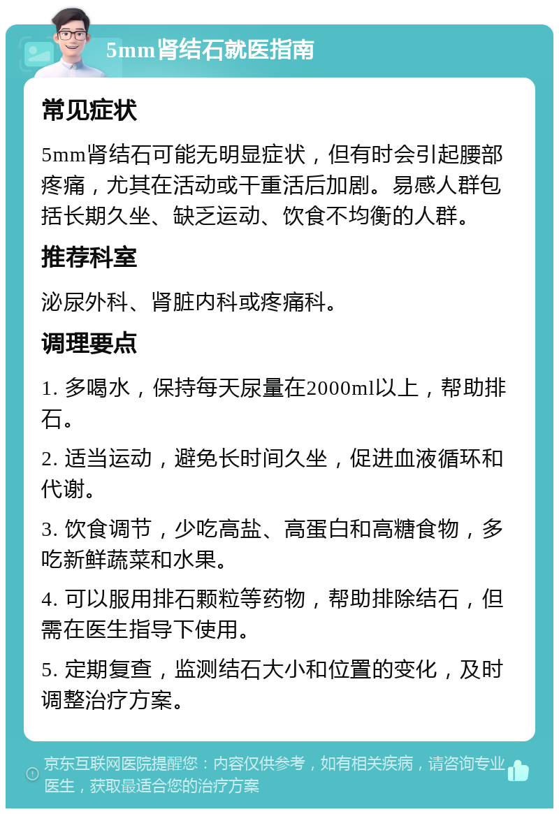 5mm肾结石就医指南 常见症状 5mm肾结石可能无明显症状，但有时会引起腰部疼痛，尤其在活动或干重活后加剧。易感人群包括长期久坐、缺乏运动、饮食不均衡的人群。 推荐科室 泌尿外科、肾脏内科或疼痛科。 调理要点 1. 多喝水，保持每天尿量在2000ml以上，帮助排石。 2. 适当运动，避免长时间久坐，促进血液循环和代谢。 3. 饮食调节，少吃高盐、高蛋白和高糖食物，多吃新鲜蔬菜和水果。 4. 可以服用排石颗粒等药物，帮助排除结石，但需在医生指导下使用。 5. 定期复查，监测结石大小和位置的变化，及时调整治疗方案。