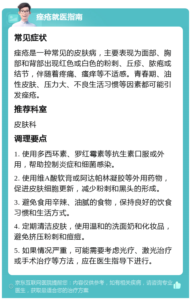 痤疮就医指南 常见症状 痤疮是一种常见的皮肤病，主要表现为面部、胸部和背部出现红色或白色的粉刺、丘疹、脓疱或结节，伴随着疼痛、瘙痒等不适感。青春期、油性皮肤、压力大、不良生活习惯等因素都可能引发痤疮。 推荐科室 皮肤科 调理要点 1. 使用多西环素、罗红霉素等抗生素口服或外用，帮助控制炎症和细菌感染。 2. 使用维A酸软膏或阿达帕林凝胶等外用药物，促进皮肤细胞更新，减少粉刺和黑头的形成。 3. 避免食用辛辣、油腻的食物，保持良好的饮食习惯和生活方式。 4. 定期清洁皮肤，使用温和的洗面奶和化妆品，避免挤压粉刺和痘痘。 5. 如果情况严重，可能需要考虑光疗、激光治疗或手术治疗等方法，应在医生指导下进行。