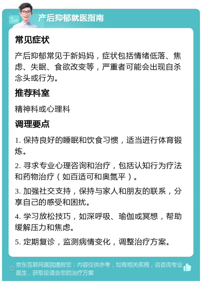 产后抑郁就医指南 常见症状 产后抑郁常见于新妈妈，症状包括情绪低落、焦虑、失眠、食欲改变等，严重者可能会出现自杀念头或行为。 推荐科室 精神科或心理科 调理要点 1. 保持良好的睡眠和饮食习惯，适当进行体育锻炼。 2. 寻求专业心理咨询和治疗，包括认知行为疗法和药物治疗（如百适可和奥氮平）。 3. 加强社交支持，保持与家人和朋友的联系，分享自己的感受和困扰。 4. 学习放松技巧，如深呼吸、瑜伽或冥想，帮助缓解压力和焦虑。 5. 定期复诊，监测病情变化，调整治疗方案。