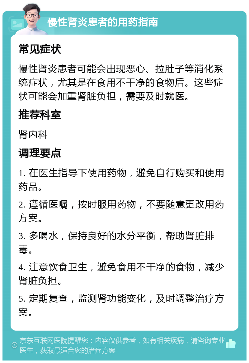 慢性肾炎患者的用药指南 常见症状 慢性肾炎患者可能会出现恶心、拉肚子等消化系统症状，尤其是在食用不干净的食物后。这些症状可能会加重肾脏负担，需要及时就医。 推荐科室 肾内科 调理要点 1. 在医生指导下使用药物，避免自行购买和使用药品。 2. 遵循医嘱，按时服用药物，不要随意更改用药方案。 3. 多喝水，保持良好的水分平衡，帮助肾脏排毒。 4. 注意饮食卫生，避免食用不干净的食物，减少肾脏负担。 5. 定期复查，监测肾功能变化，及时调整治疗方案。