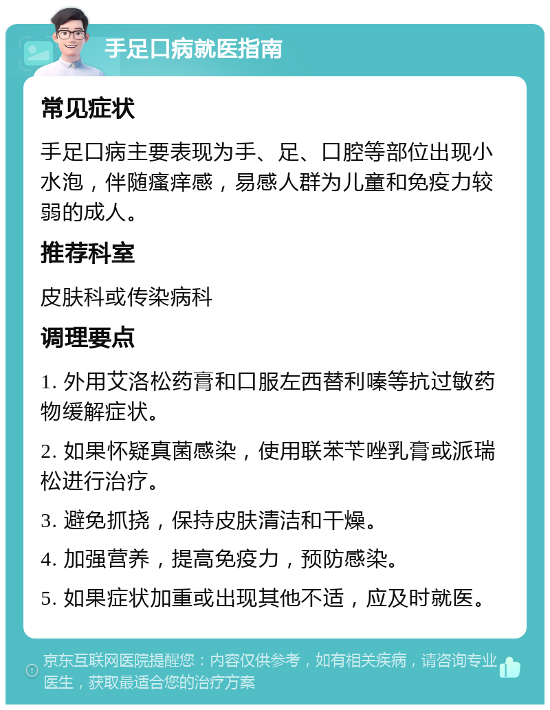 手足口病就医指南 常见症状 手足口病主要表现为手、足、口腔等部位出现小水泡，伴随瘙痒感，易感人群为儿童和免疫力较弱的成人。 推荐科室 皮肤科或传染病科 调理要点 1. 外用艾洛松药膏和口服左西替利嗪等抗过敏药物缓解症状。 2. 如果怀疑真菌感染，使用联苯苄唑乳膏或派瑞松进行治疗。 3. 避免抓挠，保持皮肤清洁和干燥。 4. 加强营养，提高免疫力，预防感染。 5. 如果症状加重或出现其他不适，应及时就医。