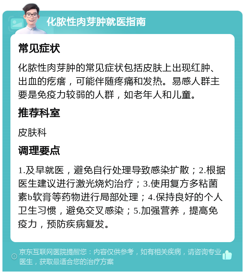 化脓性肉芽肿就医指南 常见症状 化脓性肉芽肿的常见症状包括皮肤上出现红肿、出血的疙瘩，可能伴随疼痛和发热。易感人群主要是免疫力较弱的人群，如老年人和儿童。 推荐科室 皮肤科 调理要点 1.及早就医，避免自行处理导致感染扩散；2.根据医生建议进行激光烧灼治疗；3.使用复方多粘菌素b软膏等药物进行局部处理；4.保持良好的个人卫生习惯，避免交叉感染；5.加强营养，提高免疫力，预防疾病复发。