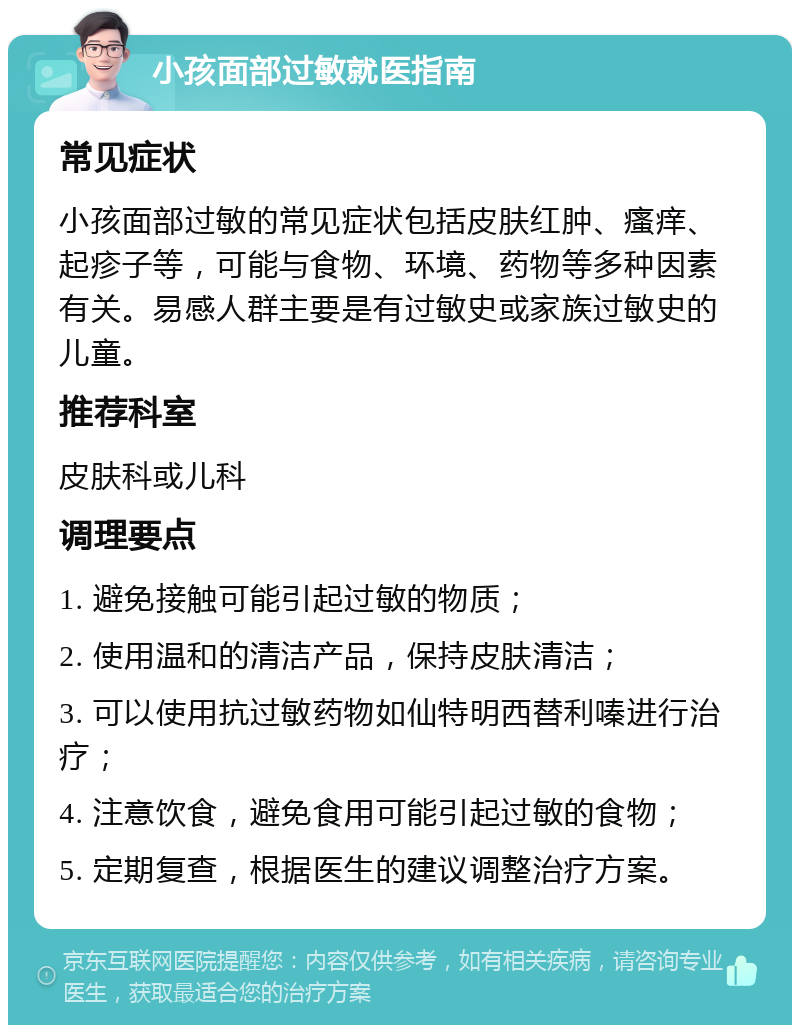 小孩面部过敏就医指南 常见症状 小孩面部过敏的常见症状包括皮肤红肿、瘙痒、起疹子等，可能与食物、环境、药物等多种因素有关。易感人群主要是有过敏史或家族过敏史的儿童。 推荐科室 皮肤科或儿科 调理要点 1. 避免接触可能引起过敏的物质； 2. 使用温和的清洁产品，保持皮肤清洁； 3. 可以使用抗过敏药物如仙特明西替利嗪进行治疗； 4. 注意饮食，避免食用可能引起过敏的食物； 5. 定期复查，根据医生的建议调整治疗方案。