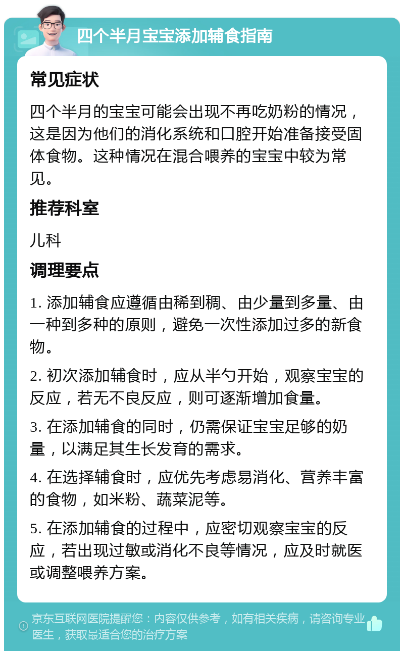 四个半月宝宝添加辅食指南 常见症状 四个半月的宝宝可能会出现不再吃奶粉的情况，这是因为他们的消化系统和口腔开始准备接受固体食物。这种情况在混合喂养的宝宝中较为常见。 推荐科室 儿科 调理要点 1. 添加辅食应遵循由稀到稠、由少量到多量、由一种到多种的原则，避免一次性添加过多的新食物。 2. 初次添加辅食时，应从半勺开始，观察宝宝的反应，若无不良反应，则可逐渐增加食量。 3. 在添加辅食的同时，仍需保证宝宝足够的奶量，以满足其生长发育的需求。 4. 在选择辅食时，应优先考虑易消化、营养丰富的食物，如米粉、蔬菜泥等。 5. 在添加辅食的过程中，应密切观察宝宝的反应，若出现过敏或消化不良等情况，应及时就医或调整喂养方案。