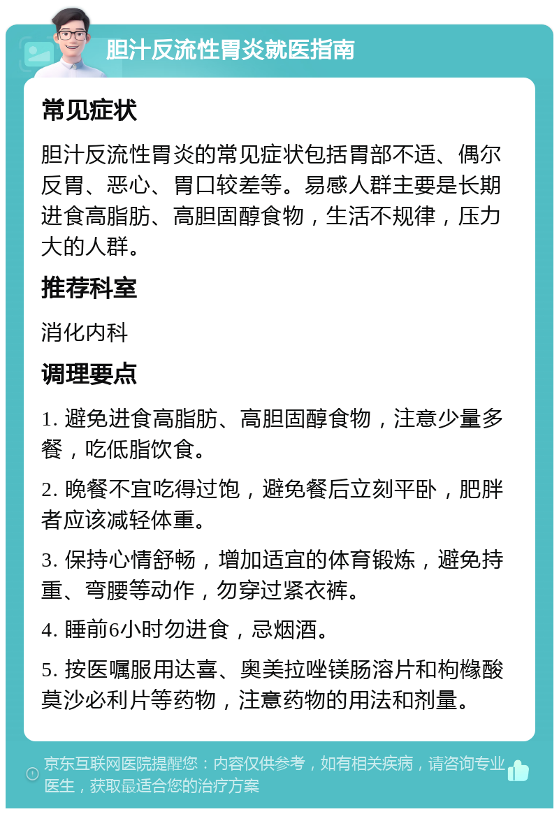 胆汁反流性胃炎就医指南 常见症状 胆汁反流性胃炎的常见症状包括胃部不适、偶尔反胃、恶心、胃口较差等。易感人群主要是长期进食高脂肪、高胆固醇食物，生活不规律，压力大的人群。 推荐科室 消化内科 调理要点 1. 避免进食高脂肪、高胆固醇食物，注意少量多餐，吃低脂饮食。 2. 晚餐不宜吃得过饱，避免餐后立刻平卧，肥胖者应该减轻体重。 3. 保持心情舒畅，增加适宜的体育锻炼，避免持重、弯腰等动作，勿穿过紧衣裤。 4. 睡前6小时勿进食，忌烟酒。 5. 按医嘱服用达喜、奥美拉唑镁肠溶片和枸橼酸莫沙必利片等药物，注意药物的用法和剂量。